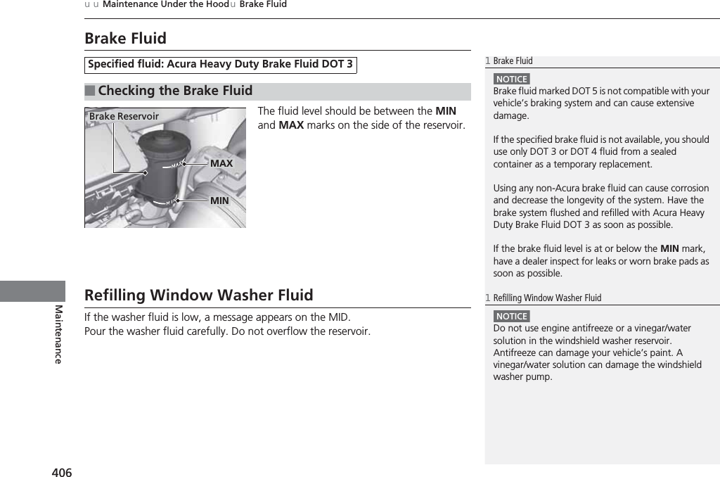 406uuMaintenance Under the HooduBrake FluidMaintenanceBrake FluidThe fluid level should be between the MIN and MAX marks on the side of the reservoir.Refilling Window Washer FluidIf the washer fluid is low, a message appears on the MID.Pour the washer fluid carefully. Do not overflow the reservoir.Specified fluid: Acura Heavy Duty Brake Fluid DOT 3■Checking the Brake Fluid1Brake FluidNOTICEBrake fluid marked DOT 5 is not compatible with your vehicle’s braking system and can cause extensive damage.If the specified brake fluid is not available, you should use only DOT 3 or DOT 4 fluid from a sealed container as a temporary replacement.Using any non-Acura brake fluid can cause corrosion and decrease the longevity of the system. Have the brake system flushed and refilled with Acura Heavy Duty Brake Fluid DOT 3 as soon as possible.If the brake fluid level is at or below the MIN mark, have a dealer inspect for leaks or worn brake pads as soon as possible.Brake ReservoirMINMAX1Refilling Window Washer FluidNOTICEDo not use engine antifreeze or a vinegar/water solution in the windshield washer reservoir.Antifreeze can damage your vehicle’s paint. A vinegar/water solution can damage the windshield washer pump.