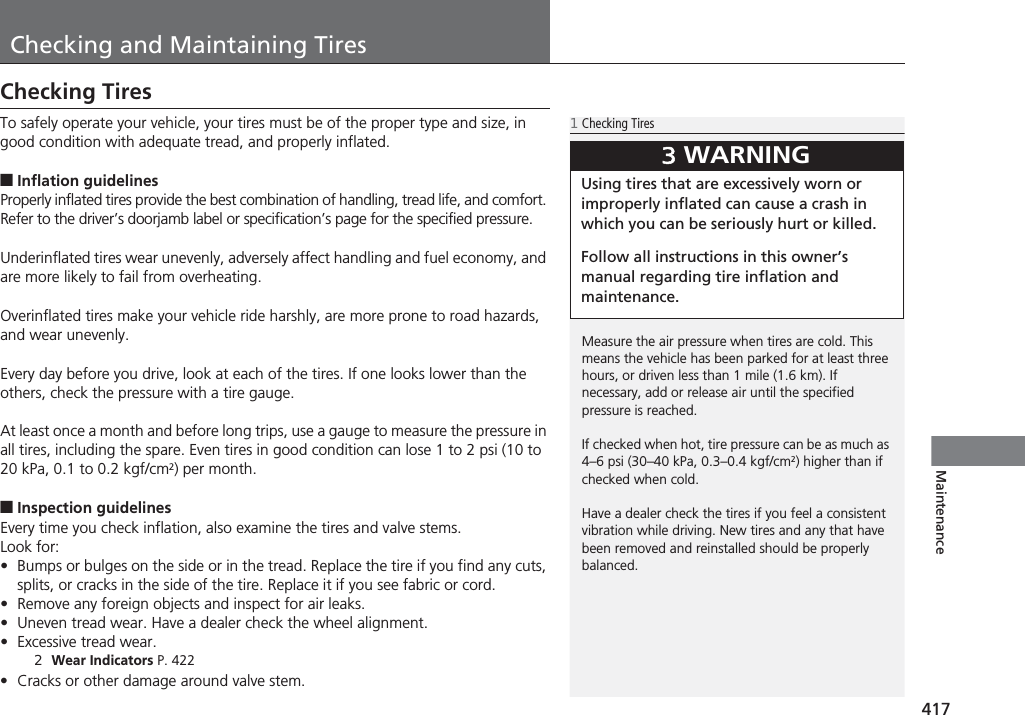 417MaintenanceChecking and Maintaining TiresChecking TiresTo safely operate your vehicle, your tires must be of the proper type and size, in good condition with adequate tread, and properly inflated.■Inflation guidelinesProperly inflated tires provide the best combination of handling, tread life, and comfort. Refer to the driver’s doorjamb label or specification’s page for the specified pressure.Underinflated tires wear unevenly, adversely affect handling and fuel economy, and are more likely to fail from overheating.Overinflated tires make your vehicle ride harshly, are more prone to road hazards, and wear unevenly.Every day before you drive, look at each of the tires. If one looks lower than the others, check the pressure with a tire gauge.At least once a month and before long trips, use a gauge to measure the pressure in all tires, including the spare. Even tires in good condition can lose 1 to 2 psi (10 to 20 kPa, 0.1 to 0.2 kgf/cm2) per month.■Inspection guidelinesEvery time you check inflation, also examine the tires and valve stems.Look for:•Bumps or bulges on the side or in the tread. Replace the tire if you find any cuts, splits, or cracks in the side of the tire. Replace it if you see fabric or cord.•Remove any foreign objects and inspect for air leaks.•Uneven tread wear. Have a dealer check the wheel alignment.•Excessive tread wear.2Wear Indicators P. 422•Cracks or other damage around valve stem.1Checking TiresMeasure the air pressure when tires are cold. This means the vehicle has been parked for at least three hours, or driven less than 1 mile (1.6 km). If necessary, add or release air until the specified pressure is reached.If checked when hot, tire pressure can be as much as 4–6 psi (30–40 kPa, 0.3–0.4 kgf/cm2) higher than if checked when cold.Have a dealer check the tires if you feel a consistent vibration while driving. New tires and any that have been removed and reinstalled should be properly balanced.3WARNINGUsing tires that are excessively worn or improperly inflated can cause a crash in which you can be seriously hurt or killed.Follow all instructions in this owner’s manual regarding tire inflation and maintenance.
