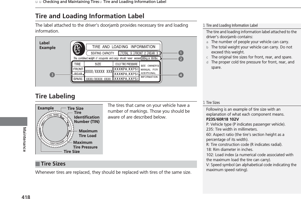 418uuChecking and Maintaining TiresuTire and Loading Information LabelMaintenanceTire and Loading Information LabelThe label attached to the driver’s doorjamb provides necessary tire and loading information.Tire LabelingThe tires that came on your vehicle have a number of markings. Those you should be aware of are described below.Whenever tires are replaced, they should be replaced with tires of the same size.1Tire and Loading Information LabelThe tire and loading information label attached to the driver’s doorjamb contains:aThe number of people your vehicle can carry.bThe total weight your vehicle can carry. Do not exceed this weight.cThe original tire sizes for front, rear, and spare.dThe proper cold tire pressure for front, rear, and spare.Label ExampleExample Tire SizeTire Identification Number (TIN)Maximum Tire LoadMaximum Tire PressureTire Size■Tire Sizes1Tire SizesFollowing is an example of tire size with an explanation of what each component means.P235/60R18 102VP: Vehicle type (P indicates passenger vehicle).235: Tire width in millimeters.60: Aspect ratio (the tire’s section height as a percentage of its width).R: Tire construction code (R indicates radial).18: Rim diameter in inches.102: Load index (a numerical code associated with the maximum load the tire can carry).V: Speed symbol (an alphabetical code indicating the maximum speed rating).