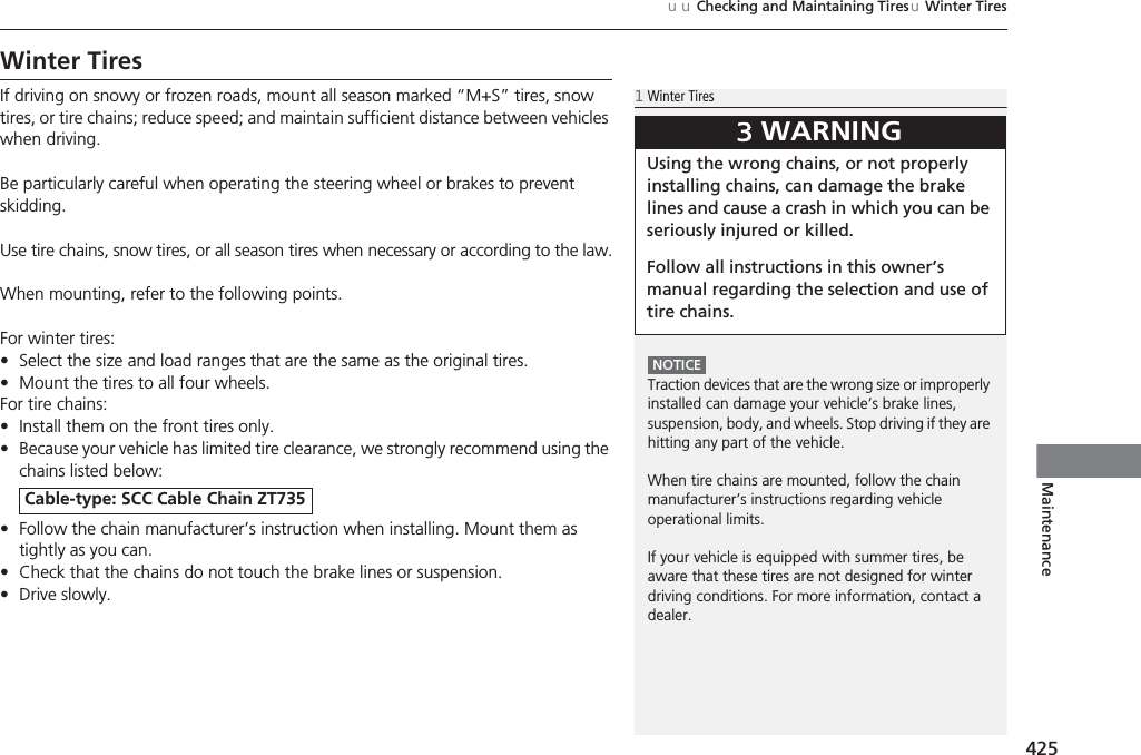 425uuChecking and Maintaining TiresuWinter TiresMaintenanceWinter TiresIf driving on snowy or frozen roads, mount all season marked “M+S” tires, snow tires, or tire chains; reduce speed; and maintain sufficient distance between vehicles when driving.Be particularly careful when operating the steering wheel or brakes to prevent skidding.Use tire chains, snow tires, or all season tires when necessary or according to the law.When mounting, refer to the following points.For winter tires:•Select the size and load ranges that are the same as the original tires.•Mount the tires to all four wheels.For tire chains:•Install them on the front tires only.•Because your vehicle has limited tire clearance, we strongly recommend using the chains listed below:•Follow the chain manufacturer’s instruction when installing. Mount them as tightly as you can.•Check that the chains do not touch the brake lines or suspension.•Drive slowly.Cable-type: SCC Cable Chain ZT7351Winter TiresNOTICETraction devices that are the wrong size or improperly installed can damage your vehicle’s brake lines, suspension, body, and wheels. Stop driving if they are hitting any part of the vehicle.When tire chains are mounted, follow the chain manufacturer’s instructions regarding vehicle operational limits.If your vehicle is equipped with summer tires, be aware that these tires are not designed for winter driving conditions. For more information, contact a dealer.3WARNINGUsing the wrong chains, or not properly installing chains, can damage the brake lines and cause a crash in which you can be seriously injured or killed.Follow all instructions in this owner’s manual regarding the selection and use of tire chains.