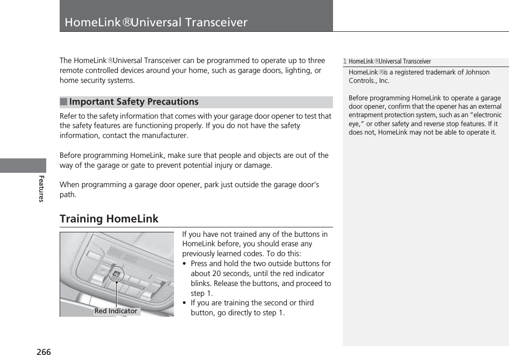 266FeaturesHomeLink® Universal TransceiverThe HomeLink® Universal Transceiver can be programmed to operate up to three remote controlled devices around your home, such as garage doors, lighting, or home security systems.Refer to the safety information that comes with your garage door opener to test that the safety features are functioning properly. If you do not have the safety information, contact the manufacturer.Before programming HomeLink, make sure that people and objects are out of the way of the garage or gate to prevent potential injury or damage.When programming a garage door opener, park just outside the garage door’s path.Training HomeLinkIf you have not trained any of the buttons in HomeLink before, you should erase any previously learned codes. To do this:•Press and hold the two outside buttons for about 20 seconds, until the red indicator blinks. Release the buttons, and proceed to step 1.•If you are training the second or third button, go directly to step 1.■Important Safety Precautions1HomeLink® Universal TransceiverHomeLink® is a registered trademark of Johnson Controls., Inc.Before programming HomeLink to operate a garage door opener, confirm that the opener has an external entrapment protection system, such as an “electronic eye,” or other safety and reverse stop features. If it does not, HomeLink may not be able to operate it.Red Indicator