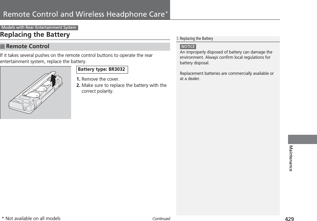 429ContinuedMaintenanceRemote Control and Wireless Headphone Care*Replacing the BatteryIf it takes several pushes on the remote control buttons to operate the rear entertainment system, replace the battery.1. Remove the cover.2. Make sure to replace the battery with the correct polarity.■Remote ControlModels with Rear Entertainment System1Replacing the BatteryNOTICEAn improperly disposed of battery can damage the environment. Always confirm local regulations for battery disposal.Replacement batteries are commercially available or at a dealer.Battery type: BR3032* Not available on all models