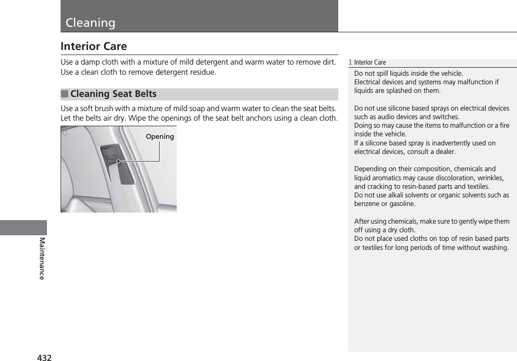 432MaintenanceCleaningInterior CareUse a damp cloth with a mixture of mild detergent and warm water to remove dirt. Use a clean cloth to remove detergent residue.Use a soft brush with a mixture of mild soap and warm water to clean the seat belts. Let the belts air dry. Wipe the openings of the seat belt anchors using a clean cloth.■Cleaning Seat Belts1Interior CareDo not spill liquids inside the vehicle.Electrical devices and systems may malfunction if liquids are splashed on them.Do not use silicone based sprays on electrical devices such as audio devices and switches.Doing so may cause the items to malfunction or a fire inside the vehicle.If a silicone based spray is inadvertently used on electrical devices, consult a dealer.Depending on their composition, chemicals and liquid aromatics may cause discoloration, wrinkles, and cracking to resin-based parts and textiles.Do not use alkali solvents or organic solvents such as benzene or gasoline.After using chemicals, make sure to gently wipe them off using a dry cloth.Do not place used cloths on top of resin based parts or textiles for long periods of time without washing.Opening