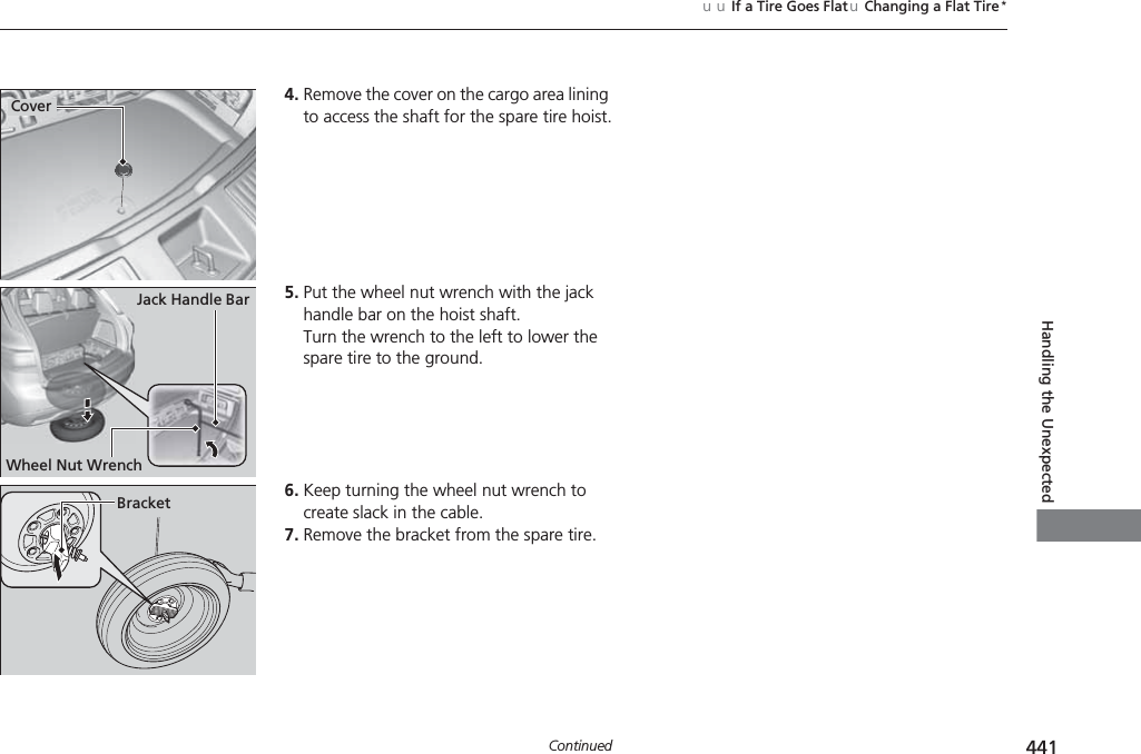 441uuIf a Tire Goes FlatuChanging a Flat Tire*ContinuedHandling the Unexpected4. Remove the cover on the cargo area lining to access the shaft for the spare tire hoist.5. Put the wheel nut wrench with the jack handle bar on the hoist shaft.Turn the wrench to the left to lower the spare tire to the ground.6. Keep turning the wheel nut wrench to create slack in the cable.7. Remove the bracket from the spare tire.CoverJack Handle BarWheel Nut WrenchBracket