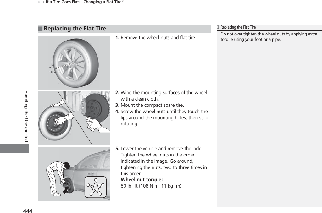 uuIf a Tire Goes FlatuChanging a Flat Tire*444Handling the Unexpected1. Remove the wheel nuts and flat tire.2. Wipe the mounting surfaces of the wheel with a clean cloth.3. Mount the compact spare tire.4. Screw the wheel nuts until they touch the lips around the mounting holes, then stop rotating.5. Lower the vehicle and remove the jack. Tighten the wheel nuts in the order indicated in the image. Go around, tightening the nuts, two to three times in this order.Wheel nut torque:80 lbf∙ft (108 N∙m, 11 kgf∙m)■Replacing the Flat Tire1Replacing the Flat TireDo not over tighten the wheel nuts by applying extra torque using your foot or a pipe.