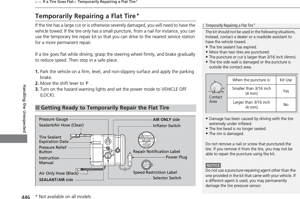 446uuIf a Tire Goes FlatuTemporarily Repairing a Flat Tire *Handling the UnexpectedTemporarily Repairing a Flat Tire*If the tire has a large cut or is otherwise severely damaged, you will need to have the vehicle towed. If the tire only has a small puncture, from a nail for instance, you can use the temporary tire repair kit so that you can drive to the nearest service station for a more permanent repair.If a tire goes flat while driving, grasp the steering wheel firmly, and brake gradually to reduce speed. Then stop in a safe place.1. Park the vehicle on a firm, level, and non-slippery surface and apply the parking brake.2. Move the shift lever to (P.3. Turn on the hazard warning lights and set the power mode to VEHICLE OFF (LOCK).■Getting Ready to Temporarily Repair the Flat Tire1Temporarily Repairing a Flat Tire*The kit should not be used in the following situations. Instead, contact a dealer or a roadside assistant to have the vehicle towed.•The tire sealant has expired.•More than two tires are punctured.•The puncture or cut is larger than 3/16 inch (4mm).•The tire side wall is damaged or the puncture is outside the contact area.•Damage has been caused by driving with the tire extremely under inflated.•The tire bead is no longer seated.•The rim is damaged.Do not remove a nail or screw that punctured the tire. If you remove it from the tire, you may not be able to repair the puncture using the kit.NOTICEDo not use a puncture-repairing agent other than the one provided in the kit that came with your vehicle. If a different agent is used, you may permanently damage the tire pressure sensor.When the puncture is: Kit UseSmaller than 3/16 inch (4 mm) YesLarger than 3/16 inch (4 mm) NoContact AreaInstruction ManualAir Only Hose (Black) Speed Restriction LabelRepair Notification LabelPressure Relief ButtonInflator SwitchSelector SwitchSEALANT/AIR sideSealant/Air Hose (Clear)AIR ONLY sidePower PlugPressure GaugeTire Sealant Expiration Date* Not available on all models