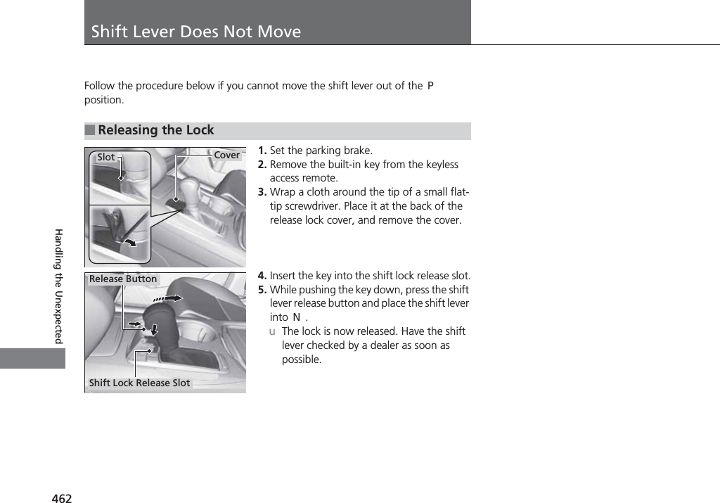 462Handling the UnexpectedShift Lever Does Not MoveFollow the procedure below if you cannot move the shift lever out of the (P position.1. Set the parking brake.2. Remove the built-in key from the keyless access remote.3. Wrap a cloth around the tip of a small flat-tip screwdriver. Place it at the back of the release lock cover, and remove the cover.4. Insert the key into the shift lock release slot.5. While pushing the key down, press the shift lever release button and place the shift lever into (N.uThe lock is now released. Have the shift lever checked by a dealer as soon as possible.■Releasing the LockCoverSlotRelease ButtonShift Lock Release Slot