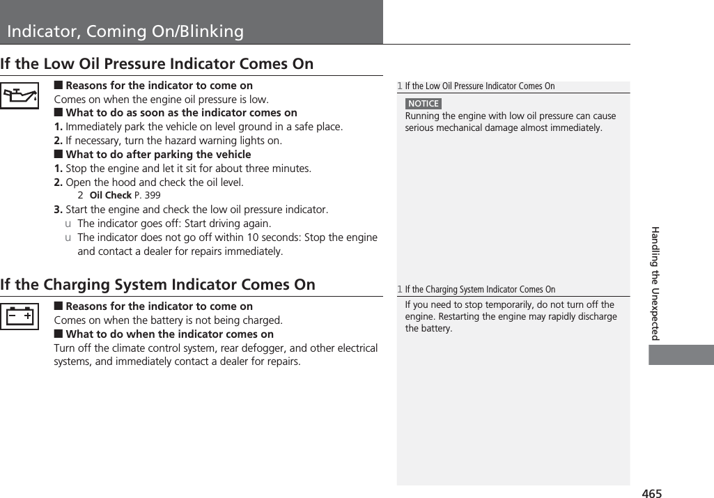 465Handling the UnexpectedIndicator, Coming On/BlinkingIf the Low Oil Pressure Indicator Comes On■Reasons for the indicator to come onComes on when the engine oil pressure is low.■What to do as soon as the indicator comes on1. Immediately park the vehicle on level ground in a safe place.2. If necessary, turn the hazard warning lights on.■What to do after parking the vehicle1. Stop the engine and let it sit for about three minutes.2. Open the hood and check the oil level.2Oil Check P. 3993. Start the engine and check the low oil pressure indicator.uThe indicator goes off: Start driving again.uThe indicator does not go off within 10 seconds: Stop the engine and contact a dealer for repairs immediately.If the Charging System Indicator Comes On■Reasons for the indicator to come onComes on when the battery is not being charged.■What to do when the indicator comes onTurn off the climate control system, rear defogger, and other electrical systems, and immediately contact a dealer for repairs.1If the Low Oil Pressure Indicator Comes OnNOTICERunning the engine with low oil pressure can cause serious mechanical damage almost immediately.1If the Charging System Indicator Comes OnIf you need to stop temporarily, do not turn off the engine. Restarting the engine may rapidly discharge the battery.