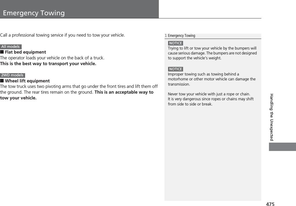 475Handling the UnexpectedEmergency TowingCall a professional towing service if you need to tow your vehicle.■Flat bed equipmentThe operator loads your vehicle on the back of a truck.This is the best way to transport your vehicle.■Wheel lift equipmentThe tow truck uses two pivoting arms that go under the front tires and lift them off the ground. The rear tires remain on the ground. This is an acceptable way to tow your vehicle.1Emergency TowingNOTICETrying to lift or tow your vehicle by the bumpers will cause serious damage. The bumpers are not designed to support the vehicle’s weight.NOTICEImproper towing such as towing behind a motorhome or other motor vehicle can damage the transmission.Never tow your vehicle with just a rope or chain.It is very dangerous since ropes or chains may shift from side to side or break.All models2WD models