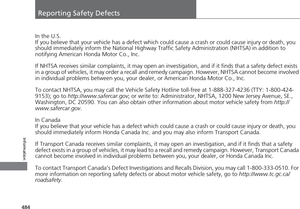 484InformationReporting Safety DefectsIn the U.S.If you believe that your vehicle has a defect which could cause a crash or could cause injury or death, you should immediately inform the National Highway Traffic Safety Administration (NHTSA) in addition to notifying American Honda Motor Co., Inc.If NHTSA receives similar complaints, it may open an investigation, and if it finds that a safety defect exists in a group of vehicles, it may order a recall and remedy campaign. However, NHTSA cannot become involved in individual problems between you, your dealer, or American Honda Motor Co., Inc.To contact NHTSA, you may call the Vehicle Safety Hotline toll-free at 1-888-327-4236 (TTY: 1-800-424-9153); go to http://www.safercar.gov; or write to: Administrator, NHTSA, 1200 New Jersey Avenue, SE., Washington, DC 20590. You can also obtain other information about motor vehicle safety from http://www.safercar.gov.In CanadaIf you believe that your vehicle has a defect which could cause a crash or could cause injury or death, you should immediately inform Honda Canada Inc. and you may also inform Transport Canada.If Transport Canada receives similar complaints, it may open an investigation, and if it finds that a safety defect exists in a group of vehicles, it may lead to a recall and remedy campaign. However, Transport Canada cannot become involved in individual problems between you, your dealer, or Honda Canada Inc.To contact Transport Canada’s Defect Investigations and Recalls Division, you may call 1-800-333-0510. For more information on reporting safety defects or about motor vehicle safety, go to http://www.tc.gc.ca/roadsafety.