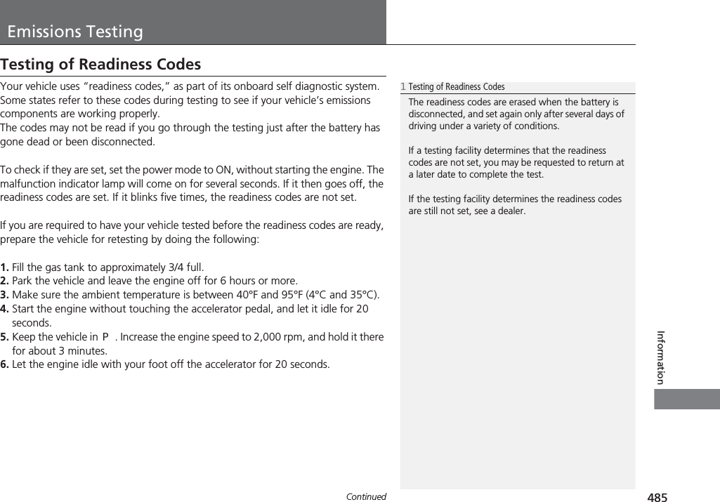 485ContinuedInformationEmissions TestingTesting of Readiness CodesYour vehicle uses “readiness codes,” as part of its onboard self diagnostic system. Some states refer to these codes during testing to see if your vehicle’s emissions components are working properly.The codes may not be read if you go through the testing just after the battery has gone dead or been disconnected.To check if they are set, set the power mode to ON, without starting the engine. The malfunction indicator lamp will come on for several seconds. If it then goes off, the readiness codes are set. If it blinks five times, the readiness codes are not set.If you are required to have your vehicle tested before the readiness codes are ready, prepare the vehicle for retesting by doing the following:1. Fill the gas tank to approximately 3/4 full.2. Park the vehicle and leave the engine off for 6 hours or more.3. Make sure the ambient temperature is between 40°F and 95°F (4°C and 35°C).4. Start the engine without touching the accelerator pedal, and let it idle for 20 seconds.5. Keep the vehicle in (P. Increase the engine speed to 2,000 rpm, and hold it there for about 3 minutes.6. Let the engine idle with your foot off the accelerator for 20 seconds.1Testing of Readiness CodesThe readiness codes are erased when the battery is disconnected, and set again only after several days of driving under a variety of conditions.If a testing facility determines that the readiness codes are not set, you may be requested to return at a later date to complete the test.If the testing facility determines the readiness codes are still not set, see a dealer.