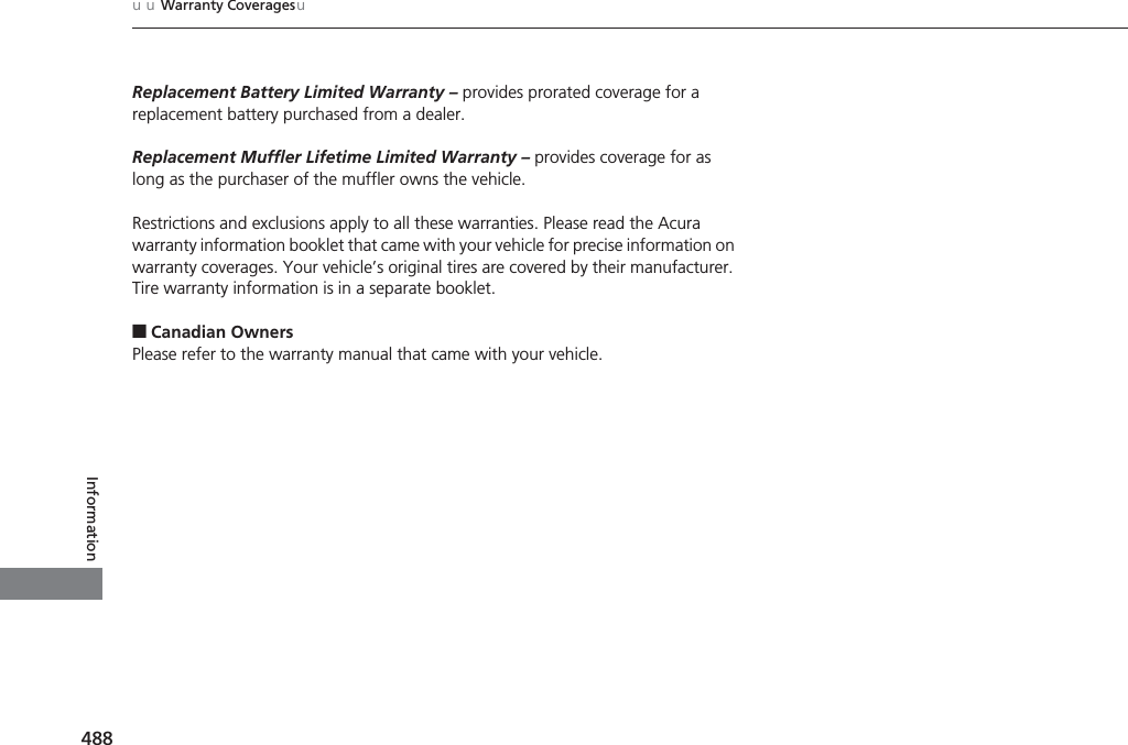 488uuWarranty CoveragesuInformationReplacement Battery Limited Warranty – provides prorated coverage for a replacement battery purchased from a dealer.Replacement Muffler Lifetime Limited Warranty – provides coverage for as long as the purchaser of the muffler owns the vehicle.Restrictions and exclusions apply to all these warranties. Please read the Acura warranty information booklet that came with your vehicle for precise information on warranty coverages. Your vehicle’s original tires are covered by their manufacturer. Tire warranty information is in a separate booklet.■Canadian OwnersPlease refer to the warranty manual that came with your vehicle.