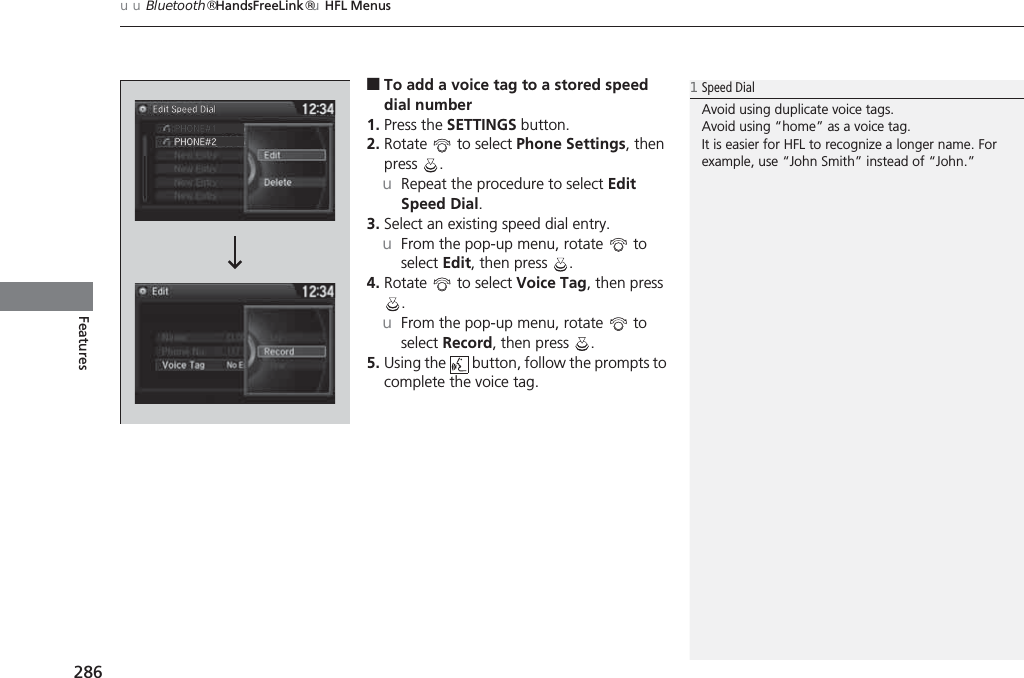 uuBluetooth® HandsFreeLink®uHFL Menus286Features■To add a voice tag to a stored speed dial number1. Press the SETTINGS button.2. Rotate   to select Phone Settings, then press .uRepeat the procedure to select Edit Speed Dial.3. Select an existing speed dial entry.uFrom the pop-up menu, rotate   to select Edit, then press  .4. Rotate   to select Voice Tag, then press .uFrom the pop-up menu, rotate   to select Record, then press  .5. Using the   button, follow the prompts to complete the voice tag.1Speed DialAvoid using duplicate voice tags.Avoid using “home” as a voice tag.It is easier for HFL to recognize a longer name. For example, use “John Smith” instead of “John.”