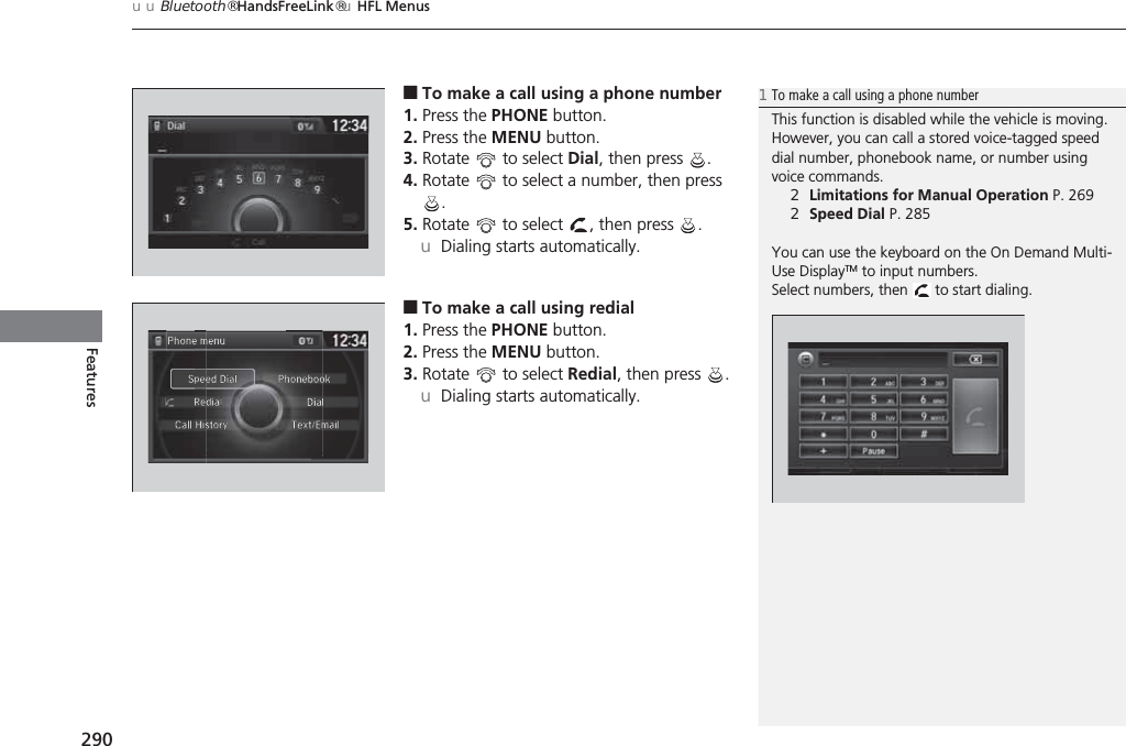 uuBluetooth® HandsFreeLink®uHFL Menus290Features■To make a call using a phone number1. Press the PHONE button.2. Press the MENU button.3. Rotate   to select Dial, then press  .4. Rotate   to select a number, then press .5. Rotate   to select  , then press  .uDialing starts automatically.■To make a call using redial1. Press the PHONE button.2. Press the MENU button.3. Rotate   to select Redial, then press  .uDialing starts automatically.1To make a call using a phone numberThis function is disabled while the vehicle is moving. However, you can call a stored voice-tagged speed dial number, phonebook name, or number using voice commands.2Limitations for Manual Operation P. 2692Speed Dial P. 285You can use the keyboard on the On Demand Multi-Use DisplayTM to input numbers.Select numbers, then   to start dialing.