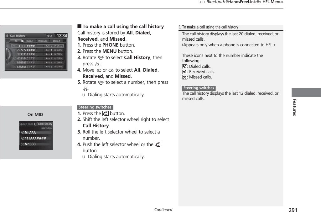Continued 291uuBluetooth® HandsFreeLink®uHFL MenusFeatures■To make a call using the call historyCall history is stored by All, Dialed, Received, and Missed.1. Press the PHONE button.2. Press the MENU button.3. Rotate   to select Call History, then press .4. Move   or   to select All, Dialed, Received, and Missed.5. Rotate   to select a number, then press .uDialing starts automatically.1. Press the   button.2. Shift the left selector wheel right to select Call History.3. Roll the left selector wheel to select a number.4. Push the left selector wheel or the   button.uDialing starts automatically.1To make a call using the call historyThe call history displays the last 20 dialed, received, or missed calls.(Appears only when a phone is connected to HFL.)These icons next to the number indicate the following:: Dialed calls.: Received calls.: Missed calls.The call history displays the last 12 dialed, received, or missed calls.Steering switches111AAA####Mr.AAAMr.BBBOn MIDSteering switches