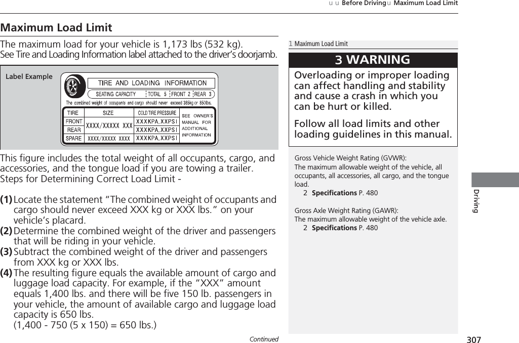 307uuBefore DrivinguMaximum Load LimitContinuedDrivingMaximum Load LimitThe maximum load for your vehicle is 1,173 lbs (532 kg).See Tire and Loading Information label attached to the driver’s doorjamb.This figure includes the total weight of all occupants, cargo, and accessories, and the tongue load if you are towing a trailer.Steps for Determining Correct Load Limit -(1) Locate the statement “The combined weight of occupants and cargo should never exceed XXX kg or XXX lbs.” on your vehicle’s placard.(2) Determine the combined weight of the driver and passengers that will be riding in your vehicle.(3) Subtract the combined weight of the driver and passengers from XXX kg or XXX lbs.(4) The resulting figure equals the available amount of cargo and luggage load capacity. For example, if the “XXX” amount equals 1,400 lbs. and there will be five 150 lb. passengers in your vehicle, the amount of available cargo and luggage load capacity is 650 lbs.(1,400 - 750 (5 x 150) = 650 lbs.)1Maximum Load LimitGross Vehicle Weight Rating (GVWR):The maximum allowable weight of the vehicle, all occupants, all accessories, all cargo, and the tongue load.2Specifications P. 480Gross Axle Weight Rating (GAWR):The maximum allowable weight of the vehicle axle.2Specifications P. 4803WARNINGOverloading or improper loading can affect handling and stability and cause a crash in which you can be hurt or killed.Follow all load limits and other loading guidelines in this manual.Label Example