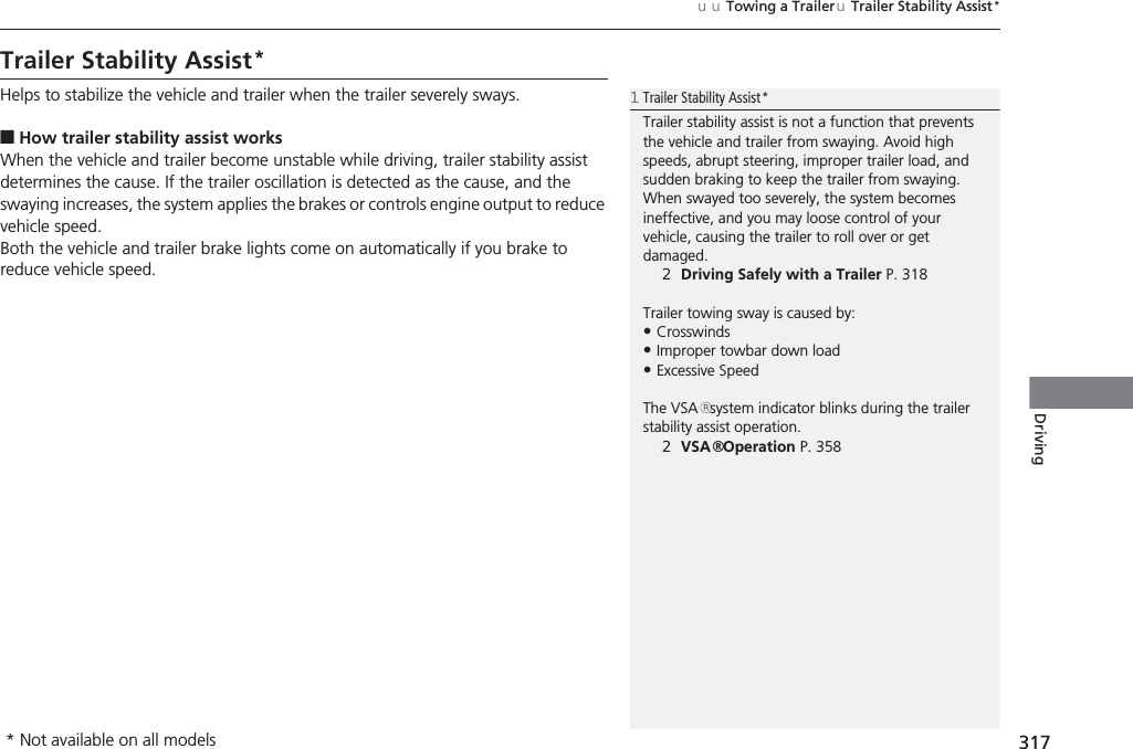 317uuTowing a TraileruTrailer Stability Assist*DrivingTrailer Stability Assist*Helps to stabilize the vehicle and trailer when the trailer severely sways.■How trailer stability assist worksWhen the vehicle and trailer become unstable while driving, trailer stability assist determines the cause. If the trailer oscillation is detected as the cause, and the swaying increases, the system applies the brakes or controls engine output to reduce vehicle speed.Both the vehicle and trailer brake lights come on automatically if you brake to reduce vehicle speed.1Trailer Stability Assist*Trailer stability assist is not a function that prevents the vehicle and trailer from swaying. Avoid high speeds, abrupt steering, improper trailer load, and sudden braking to keep the trailer from swaying. When swayed too severely, the system becomes ineffective, and you may loose control of your vehicle, causing the trailer to roll over or get damaged.2Driving Safely with a Trailer P. 318Trailer towing sway is caused by:•Crosswinds•Improper towbar down load•Excessive SpeedThe VSA® system indicator blinks during the trailer stability assist operation.2VSA® Operation P. 358* Not available on all models