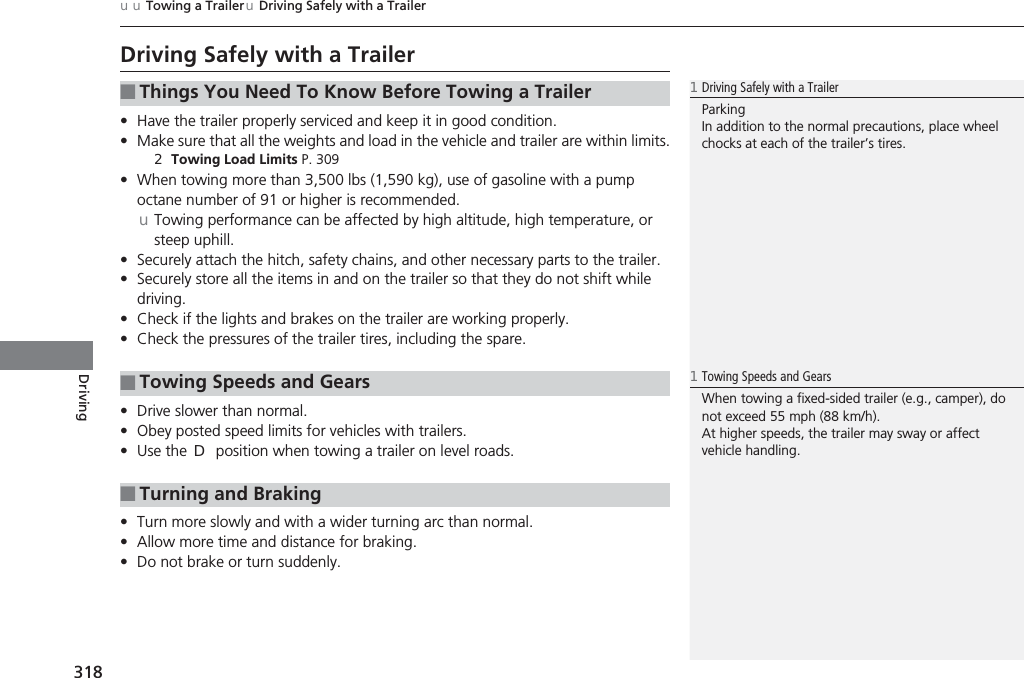 318uuTowing a TraileruDriving Safely with a TrailerDrivingDriving Safely with a Trailer•Have the trailer properly serviced and keep it in good condition.•Make sure that all the weights and load in the vehicle and trailer are within limits.2Towing Load Limits P. 309•When towing more than 3,500 lbs (1,590 kg), use of gasoline with a pump octane number of 91 or higher is recommended.uTowing performance can be affected by high altitude, high temperature, or steep uphill.•Securely attach the hitch, safety chains, and other necessary parts to the trailer.•Securely store all the items in and on the trailer so that they do not shift while driving.•Check if the lights and brakes on the trailer are working properly.•Check the pressures of the trailer tires, including the spare.•Drive slower than normal.•Obey posted speed limits for vehicles with trailers.•Use the (D position when towing a trailer on level roads.•Turn more slowly and with a wider turning arc than normal.•Allow more time and distance for braking.•Do not brake or turn suddenly.■Things You Need To Know Before Towing a Trailer■Towing Speeds and Gears■Turning and Braking1Driving Safely with a TrailerParkingIn addition to the normal precautions, place wheel chocks at each of the trailer’s tires.1Towing Speeds and GearsWhen towing a fixed-sided trailer (e.g., camper), do not exceed 55 mph (88 km/h). At higher speeds, the trailer may sway or affect vehicle handling.
