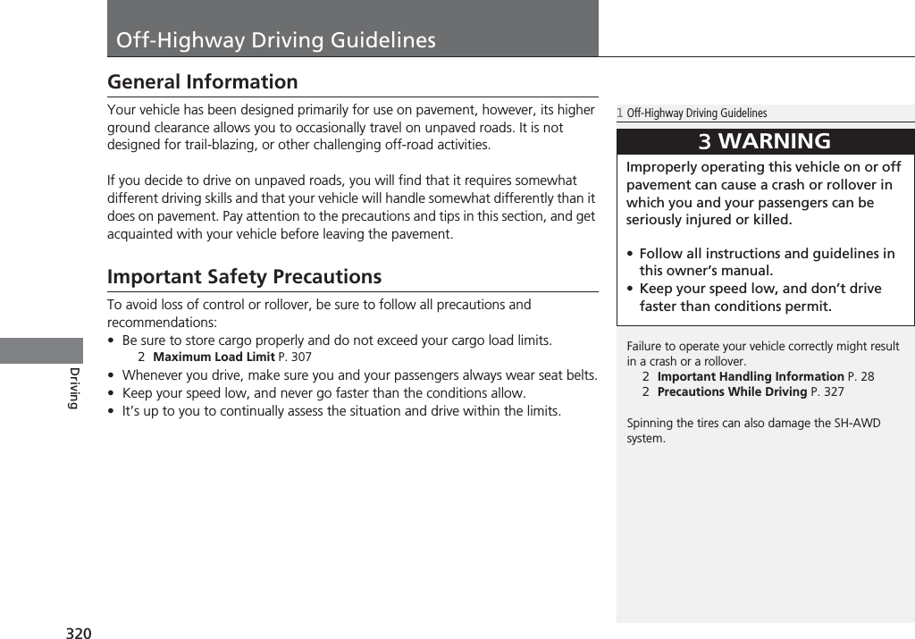 320DrivingOff-Highway Driving GuidelinesGeneral InformationYour vehicle has been designed primarily for use on pavement, however, its higher ground clearance allows you to occasionally travel on unpaved roads. It is not designed for trail-blazing, or other challenging off-road activities.If you decide to drive on unpaved roads, you will find that it requires somewhat different driving skills and that your vehicle will handle somewhat differently than it does on pavement. Pay attention to the precautions and tips in this section, and get acquainted with your vehicle before leaving the pavement.Important Safety PrecautionsTo avoid loss of control or rollover, be sure to follow all precautions and recommendations:•Be sure to store cargo properly and do not exceed your cargo load limits.2Maximum Load Limit P. 307•Whenever you drive, make sure you and your passengers always wear seat belts.•Keep your speed low, and never go faster than the conditions allow.•It’s up to you to continually assess the situation and drive within the limits.1Off-Highway Driving GuidelinesFailure to operate your vehicle correctly might result in a crash or a rollover.2Important Handling Information P. 282Precautions While Driving P. 327Spinning the tires can also damage the SH-AWD system.3WARNINGImproperly operating this vehicle on or off pavement can cause a crash or rollover in which you and your passengers can be seriously injured or killed.•Follow all instructions and guidelines in this owner’s manual.•Keep your speed low, and don’t drive faster than conditions permit.