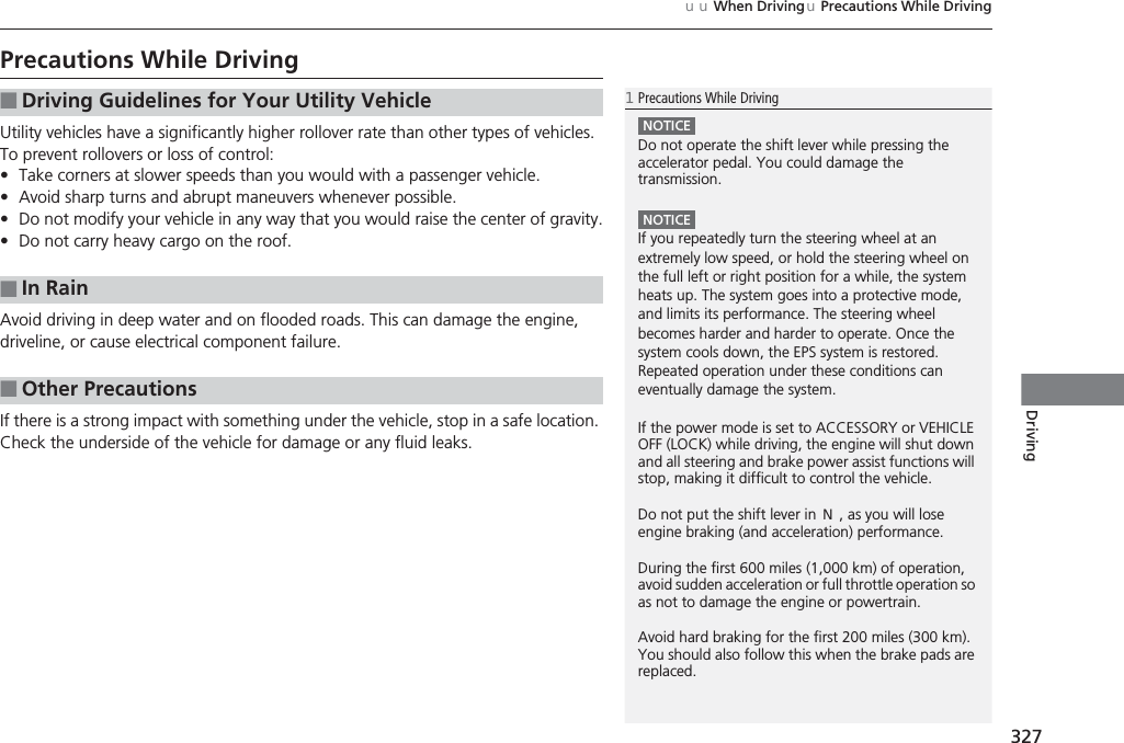 327uuWhen DrivinguPrecautions While DrivingDrivingPrecautions While DrivingUtility vehicles have a significantly higher rollover rate than other types of vehicles. To prevent rollovers or loss of control:•Take corners at slower speeds than you would with a passenger vehicle.•Avoid sharp turns and abrupt maneuvers whenever possible.•Do not modify your vehicle in any way that you would raise the center of gravity.•Do not carry heavy cargo on the roof.Avoid driving in deep water and on flooded roads. This can damage the engine, driveline, or cause electrical component failure.If there is a strong impact with something under the vehicle, stop in a safe location. Check the underside of the vehicle for damage or any fluid leaks.■Driving Guidelines for Your Utility Vehicle■In Rain■Other Precautions1Precautions While DrivingNOTICEDo not operate the shift lever while pressing the accelerator pedal. You could damage the transmission.NOTICEIf you repeatedly turn the steering wheel at an extremely low speed, or hold the steering wheel on the full left or right position for a while, the system heats up. The system goes into a protective mode, and limits its performance. The steering wheel becomes harder and harder to operate. Once the system cools down, the EPS system is restored. Repeated operation under these conditions can eventually damage the system.If the power mode is set to ACCESSORY or VEHICLE OFF (LOCK) while driving, the engine will shut down and all steering and brake power assist functions will stop, making it difficult to control the vehicle.Do not put the shift lever in (N, as you will lose engine braking (and acceleration) performance.During the first 600 miles (1,000 km) of operation, avoid sudden acceleration or full throttle operation so as not to damage the engine or powertrain.Avoid hard braking for the first 200 miles (300 km). You should also follow this when the brake pads are replaced.