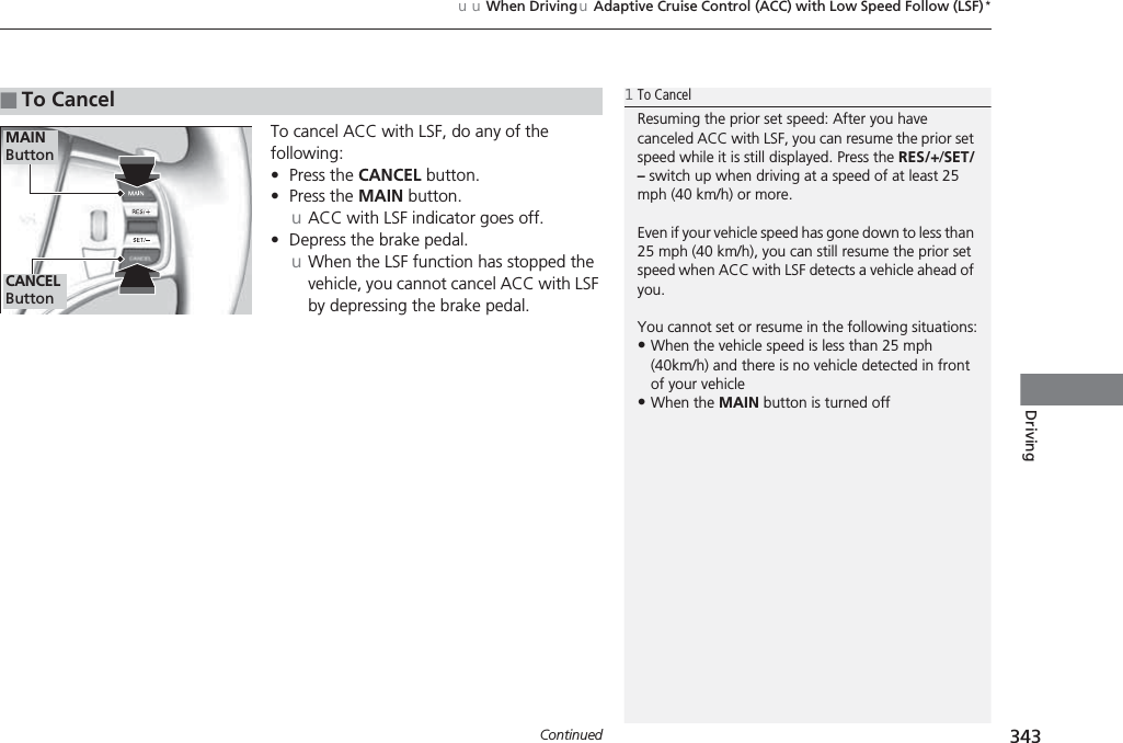 Continued 343uuWhen DrivinguAdaptive Cruise Control (ACC) with Low Speed Follow (LSF)*DrivingTo cancel ACC with LSF, do any of the following:•Press the CANCEL button.•Press the MAIN button.uACC with LSF indicator goes off.•Depress the brake pedal.uWhen the LSF function has stopped the vehicle, you cannot cancel ACC with LSF by depressing the brake pedal.■To Cancel1To CancelResuming the prior set speed: After you have canceled ACC with LSF, you can resume the prior set speed while it is still displayed. Press the RES/+/SET/– switch up when driving at a speed of at least 25 mph (40 km/h) or more.Even if your vehicle speed has gone down to less than 25 mph (40 km/h), you can still resume the prior set speed when ACC with LSF detects a vehicle ahead of you.You cannot set or resume in the following situations:•When the vehicle speed is less than 25 mph (40km/h) and there is no vehicle detected in front of your vehicle•When the MAIN button is turned offCANCEL ButtonMAIN Button