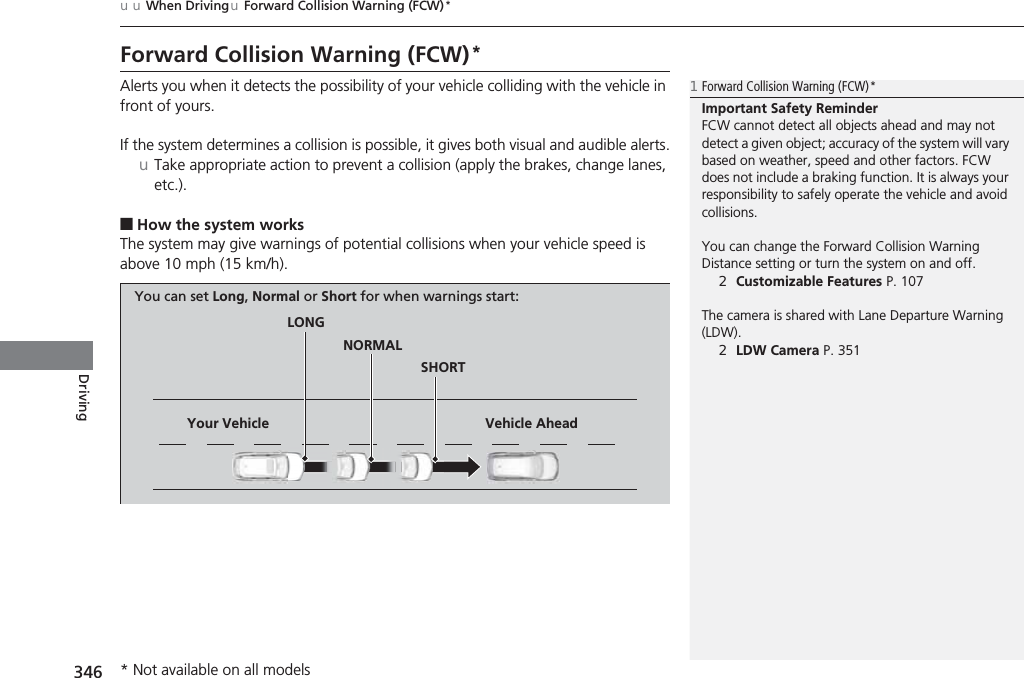 346uuWhen DrivinguForward Collision Warning (FCW)*DrivingForward Collision Warning (FCW)*Alerts you when it detects the possibility of your vehicle colliding with the vehicle in front of yours.If the system determines a collision is possible, it gives both visual and audible alerts.uTake appropriate action to prevent a collision (apply the brakes, change lanes, etc.).■How the system worksThe system may give warnings of potential collisions when your vehicle speed is above 10 mph (15 km/h).1Forward Collision Warning (FCW) *Important Safety ReminderFCW cannot detect all objects ahead and may not detect a given object; accuracy of the system will vary based on weather, speed and other factors. FCW does not include a braking function. It is always your responsibility to safely operate the vehicle and avoid collisions.You can change the Forward Collision Warning Distance setting or turn the system on and off.2Customizable Features P. 107The camera is shared with Lane Departure Warning (LDW).2LDW Camera P. 351LONGNORMALSHORTYour Vehicle Vehicle AheadYou can set Long, Normal or Short for when warnings start:* Not available on all models