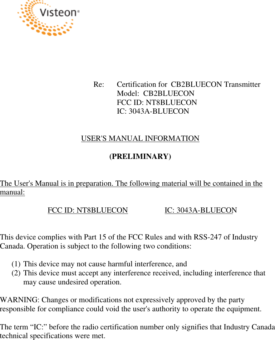 Re:  Certification for  CB2BLUECON TransmitterModel:  CB2BLUECONFCC ID: NT8BLUECONIC: 3043A-BLUECONUSER&apos;S MANUAL INFORMATION (PRELIMINARY) The User&apos;s Manual is in preparation. The following material will be contained in the manual: FCC ID: NT8BLUECON  IC: 3043A-BLUECON This device complies with Part 15 of the FCC Rules and with RSS-247 of Industry Canada. Operation is subject to the following two conditions: (1) This device may not cause harmful interference, and (2) This device must accept any interference received, including interference that may cause undesired operation. WARNING: Changes or modifications not expressively approved by the party responsible for compliance could void the user&apos;s authority to operate the equipment. The term “IC:” before the radio certification number only signifies that Industry Canada technical specifications were met. 