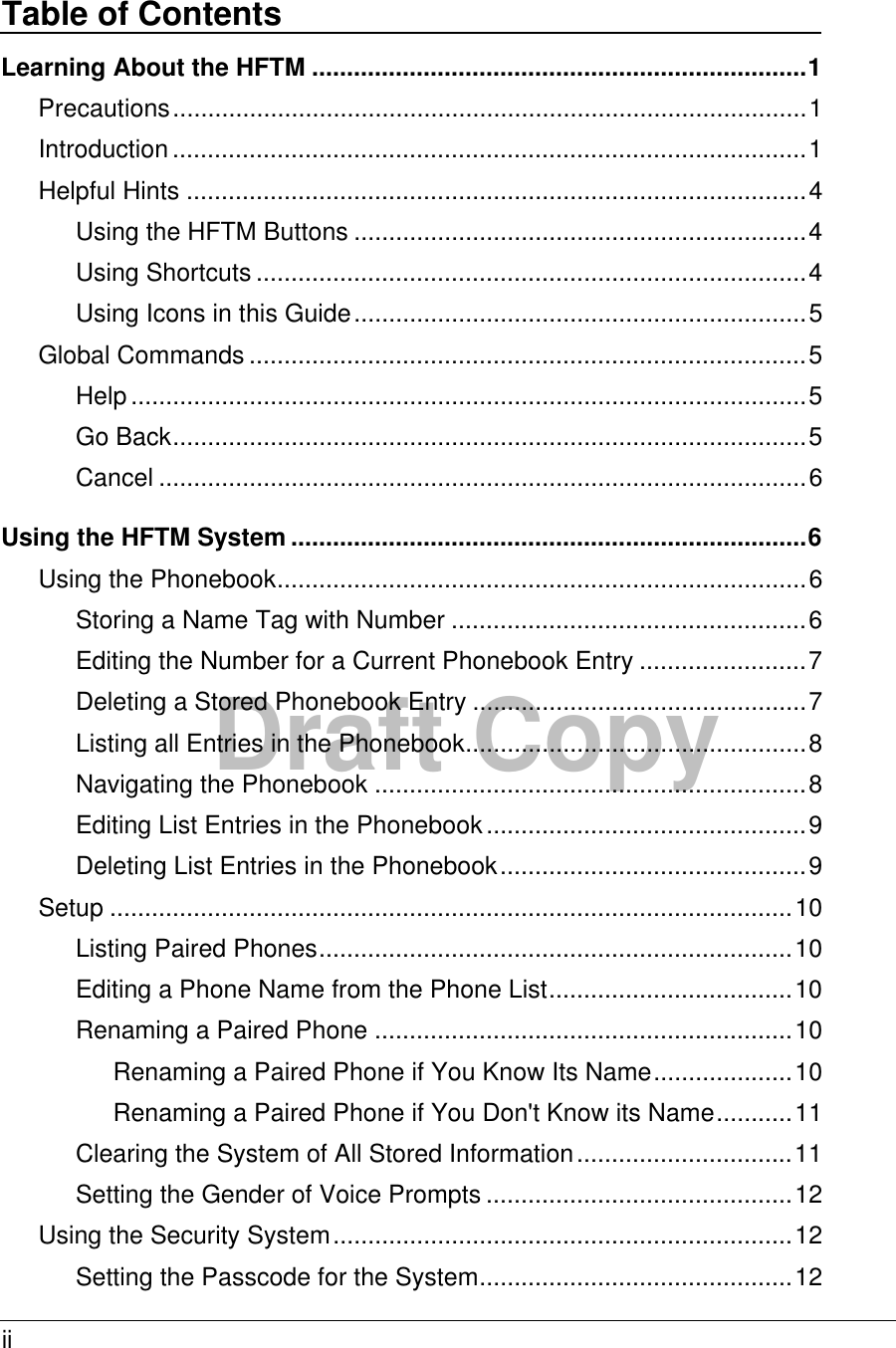 ii  Draft Copy Table of Contents Learning About the HFTM .......................................................................1 Precautions...........................................................................................1 Introduction...........................................................................................1 Helpful Hints .........................................................................................4 Using the HFTM Buttons .................................................................4 Using Shortcuts ...............................................................................4 Using Icons in this Guide.................................................................5 Global Commands ................................................................................5 Help.................................................................................................5 Go Back...........................................................................................5 Cancel .............................................................................................6 Using the HFTM System ..........................................................................6 Using the Phonebook............................................................................6 Storing a Name Tag with Number ...................................................6 Editing the Number for a Current Phonebook Entry ........................7 Deleting a Stored Phonebook Entry ................................................7 Listing all Entries in the Phonebook.................................................8 Navigating the Phonebook ..............................................................8 Editing List Entries in the Phonebook..............................................9 Deleting List Entries in the Phonebook............................................9 Setup ..................................................................................................10 Listing Paired Phones....................................................................10 Editing a Phone Name from the Phone List...................................10 Renaming a Paired Phone ............................................................10 Renaming a Paired Phone if You Know Its Name....................10 Renaming a Paired Phone if You Don&apos;t Know its Name...........11 Clearing the System of All Stored Information...............................11 Setting the Gender of Voice Prompts ............................................12 Using the Security System..................................................................12 Setting the Passcode for the System.............................................12 