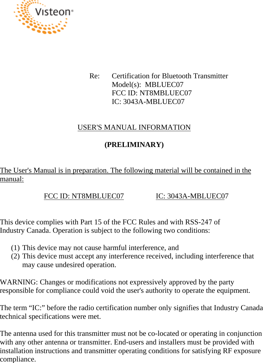 Re:  Certification for Bluetooth Transmitter Model(s):  MBLUEC07 FCC ID: NT8MBLUEC07 IC: 3043A-MBLUEC07 USER&apos;S MANUAL INFORMATION (PRELIMINARY) The User&apos;s Manual is in preparation. The following material will be contained in the manual:FCC ID: NT8MBLUEC07  IC: 3043A-MBLUEC07This device complies with Part 15 of the FCC Rules and with RSS-247 of Industry Canada. Operation is subject to the following two conditions: (1) This device may not cause harmful interference, and (2) This device must accept any interference received, including interference that may cause undesired operation. WARNING: Changes or modifications not expressively approved by the party responsible for compliance could void the user&apos;s authority to operate the equipment. The term “IC:” before the radio certification number only signifies that Industry Canada technical specifications were met. The antenna used for this transmitter must not be co-located or operating in conjunction with any other antenna or transmitter. End-users and installers must be provided with installation instructions and transmitter operating conditions for satisfying RF exposure compliance.   