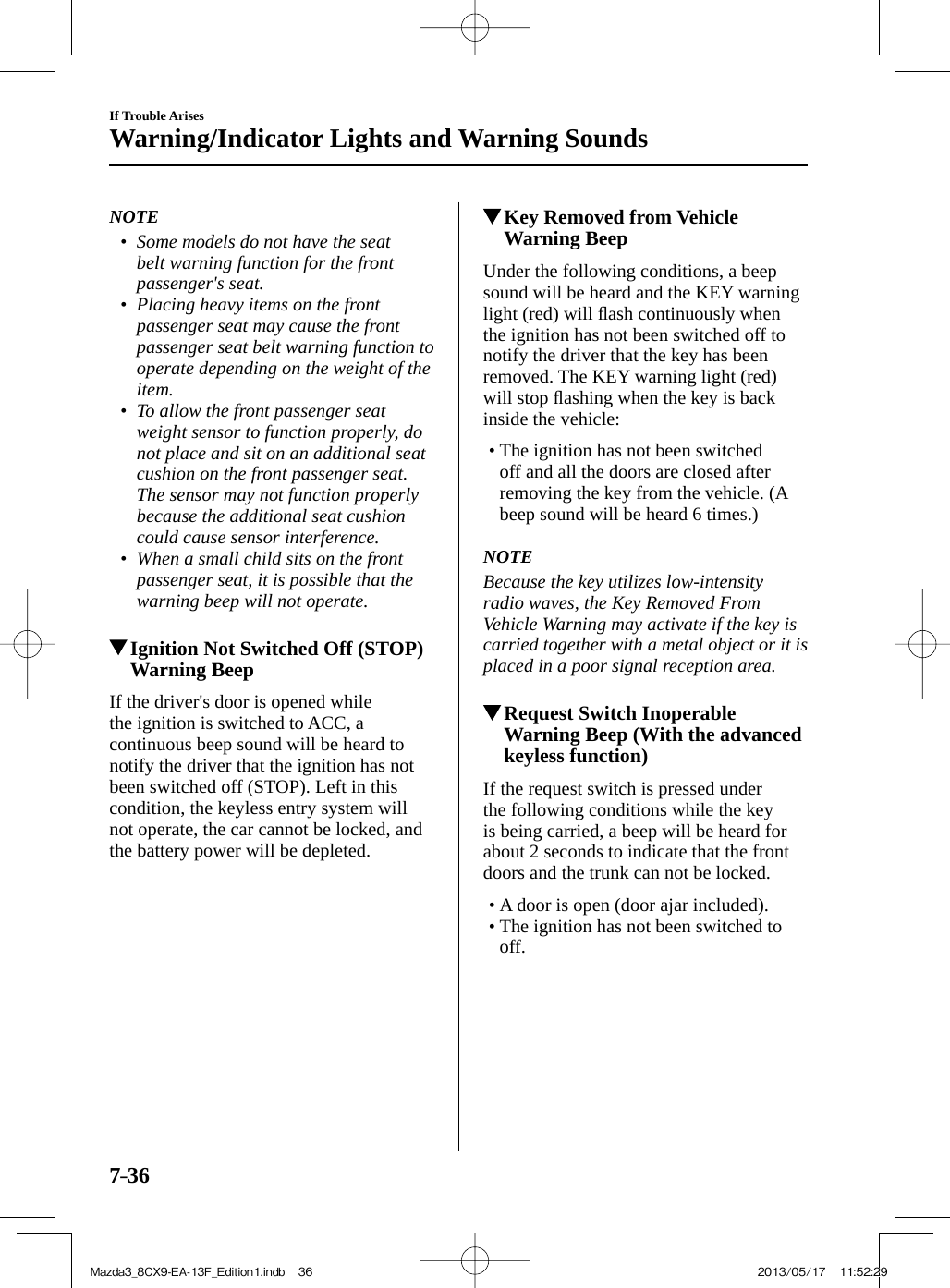 7–36If Trouble ArisesWarning/Indicator Lights and Warning Sounds   NOTE•         Some models do not have the seat belt warning function for the front passenger&apos;s seat.•         Placing heavy items on the front passenger seat may cause the front passenger seat belt warning function to operate depending on the weight of the item.•         To allow the front passenger seat weight sensor to function properly, do not place and sit on an additional seat cushion on the front passenger seat. The sensor may not function properly because the additional seat cushion could cause sensor interference.•         When a small child sits on the front passenger seat, it is possible that the warning beep will not operate.               Ignition Not Switched Off (STOP) Warning Beep    If the driver&apos;s door is opened while the ignition is switched to ACC, a continuous beep sound will be heard to notify the driver that the ignition has not been switched off (STOP). Left in this condition, the keyless entry system will not operate, the car cannot be locked, and the battery power will be depleted.          Key Removed from Vehicle Warning Beep    Under the following conditions, a beep sound will be heard and the KEY warning light (red) will ﬂ ash continuously when the ignition has not been switched off to notify the driver that the key has been removed. The KEY warning light (red) will stop ﬂ ashing when the key is back inside the vehicle:   •       The ignition has not been switched off and all the doors are closed after removing the key from the vehicle. (A beep sound will be heard 6 times.)       NOTE  Because the key utilizes low-intensity radio waves, the Key Removed From Vehicle Warning may activate if the key is carried together with a metal object or it is placed in a poor signal reception area.             Request Switch Inoperable Warning Beep (With the advanced keyless function)    If the request switch is pressed under the following conditions while the key is being carried, a beep will be heard for about 2 seconds to indicate that the front doors and the trunk can not be locked.   •        A  door  is  open  (door  ajar  included).•        The  ignition  has  not  been  switched  to off.    Mazda3_8CX9-EA-13F_Edition1.indb   36Mazda3_8CX9-EA-13F_Edition1.indb   36 2013/05/17   11:52:292013/05/17   11:52:29