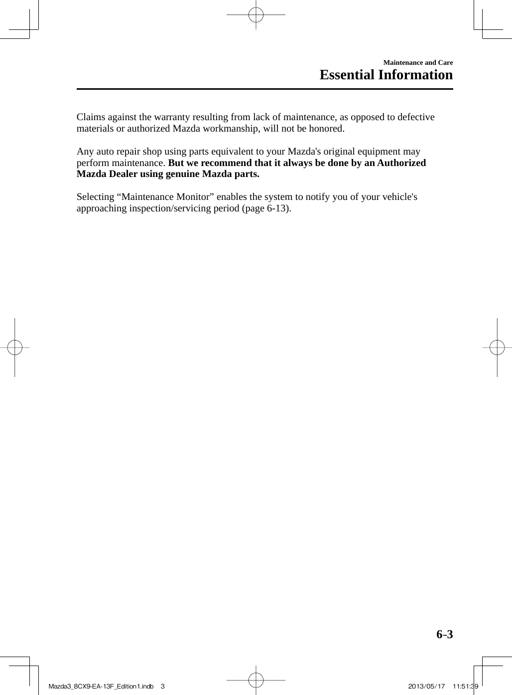 6–3Maintenance and CareEssential Information  Claims against the warranty resulting from lack of maintenance, as opposed to defective materials or authorized Mazda workmanship, will not be honored.    Any auto repair shop using parts equivalent to your Mazda&apos;s original equipment may perform maintenance.  But we recommend that it always be done by an Authorized Mazda Dealer using genuine Mazda parts.   Selecting “Maintenance Monitor” enables the system to notify you of your vehicle&apos;s approaching inspection/servicing period (page  6-13 ).Mazda3_8CX9-EA-13F_Edition1.indb   3Mazda3_8CX9-EA-13F_Edition1.indb   3 2013/05/17   11:51:392013/05/17   11:51:39