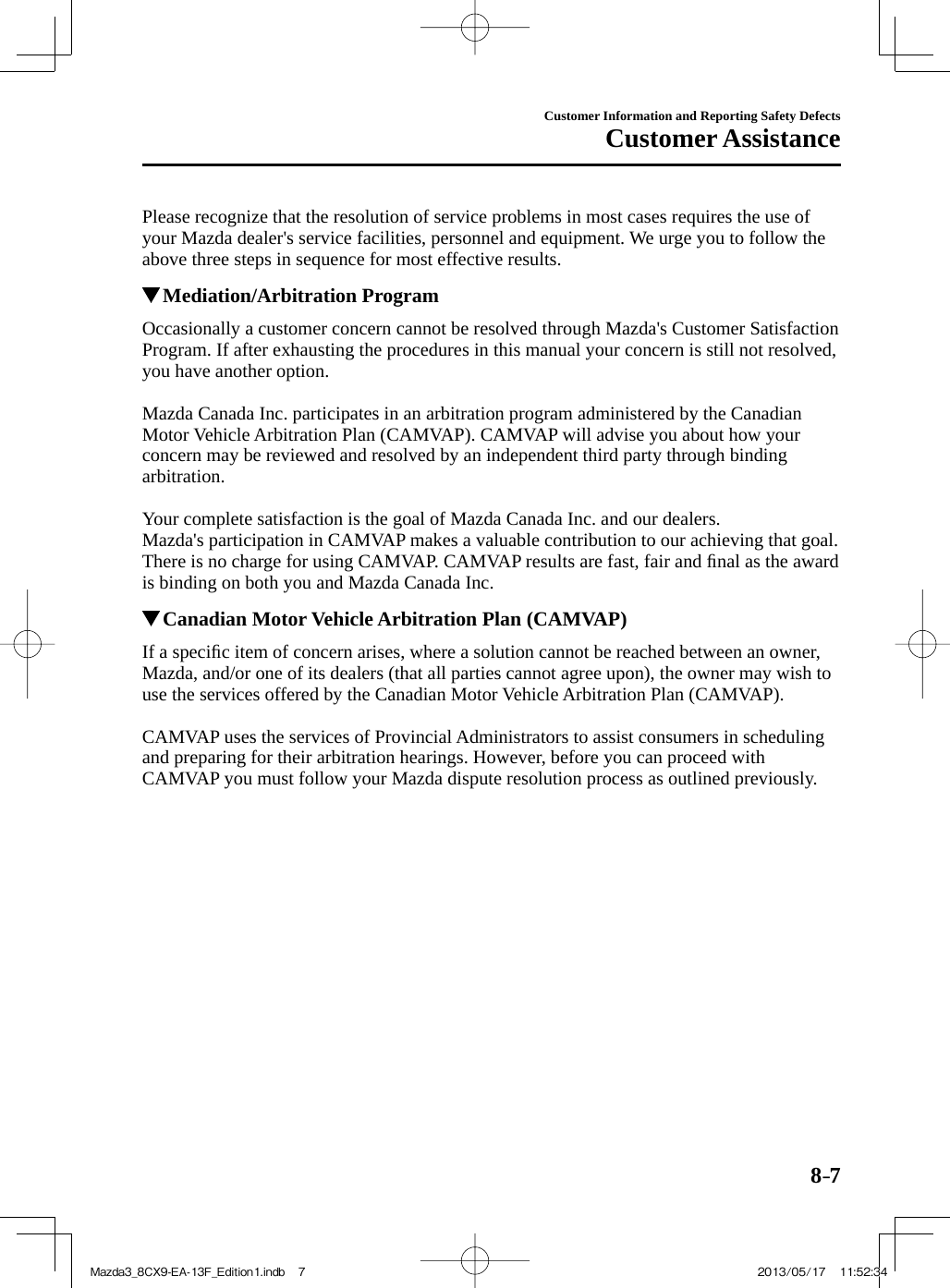 8–7Customer Information and Reporting Safety DefectsCustomer Assistance  Please recognize that the resolution of service problems in most cases requires the use of your Mazda dealer&apos;s service facilities, personnel and equipment. We urge you to follow the above three steps in sequence for most effective results.          Mediation/Arbitration Program    Occasionally a customer concern cannot be resolved through Mazda&apos;s Customer Satisfaction Program. If after exhausting the procedures in this manual your concern is still not resolved, you have another option.    Mazda Canada Inc. participates in an arbitration program administered by the Canadian Motor Vehicle Arbitration Plan (CAMVAP). CAMVAP will advise you about how your concern may be reviewed and resolved by an independent third party through binding arbitration.    Your complete satisfaction is the goal of Mazda Canada Inc. and our dealers.  Mazda&apos;s participation in CAMVAP makes a valuable contribution to our achieving that goal. There is no charge for using CAMVAP. CAMVAP results are fast, fair and ﬁ nal as the award is binding on both you and Mazda Canada Inc.          Canadian Motor Vehicle Arbitration Plan (CAMVAP)    If  a  speciﬁ c item of concern arises, where a solution cannot be reached between an owner, Mazda, and/or one of its dealers (that all parties cannot agree upon), the owner may wish to use the services offered by the Canadian Motor Vehicle Arbitration Plan (CAMVAP).    CAMVAP uses the services of Provincial Administrators to assist consumers in scheduling and preparing for their arbitration hearings. However, before you can proceed with CAMVAP you must follow your Mazda dispute resolution process as outlined previously.  Mazda3_8CX9-EA-13F_Edition1.indb   7Mazda3_8CX9-EA-13F_Edition1.indb   7 2013/05/17   11:52:342013/05/17   11:52:34