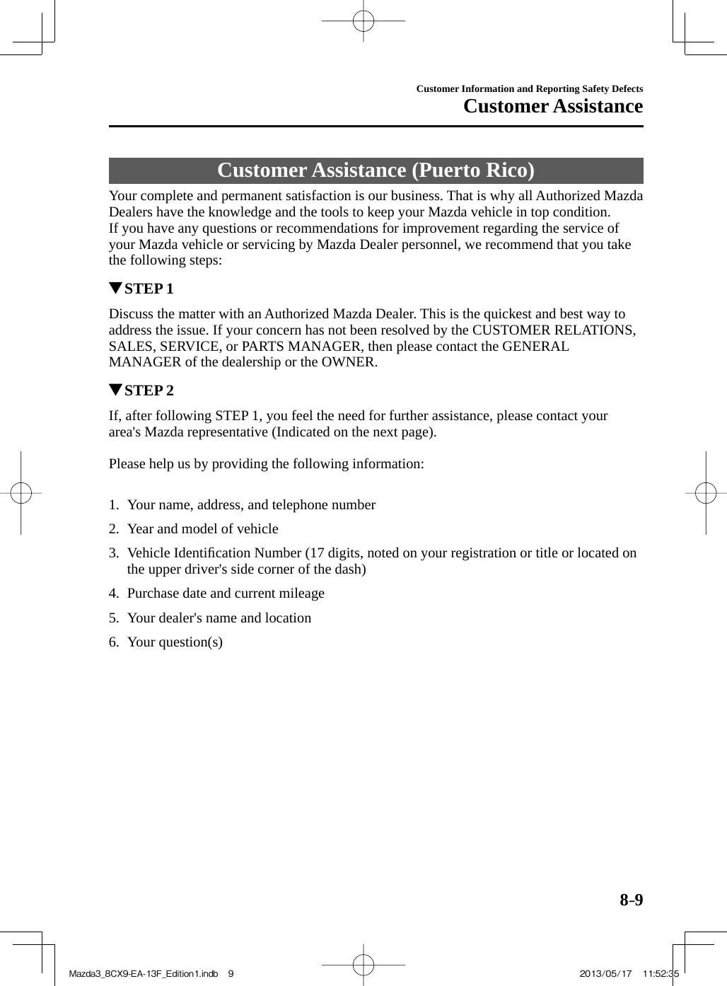 8–9Customer Information and Reporting Safety DefectsCustomer Assistance Customer Assistance (Puerto Rico)    Your complete and permanent satisfaction is our business. That is why all Authorized Mazda Dealers have the knowledge and the tools to keep your Mazda vehicle in top condition.  If you have any questions or recommendations for improvement regarding the service of your Mazda vehicle or servicing by Mazda Dealer personnel, we recommend that you take the following steps:         STEP  1    Discuss the matter with an Authorized Mazda Dealer. This is the quickest and best way to address the issue. If your concern has not been resolved by the CUSTOMER RELATIONS, SALES, SERVICE, or PARTS MANAGER, then please contact the GENERAL MANAGER of the dealership or the OWNER.          STEP  2    If, after following STEP 1, you feel the need for further assistance, please contact your area&apos;s Mazda representative (Indicated on the next page).    Please help us by providing the following information:       1.   Your name, address, and telephone number   2.   Year  and  model  of  vehicle   3.   Vehicle  Identiﬁ cation Number (17 digits, noted on your registration or title or located on the upper driver&apos;s side corner of the dash)   4.   Purchase  date  and  current  mileage   5.   Your  dealer&apos;s  name  and  location   6.   Your  question(s)    Mazda3_8CX9-EA-13F_Edition1.indb   9Mazda3_8CX9-EA-13F_Edition1.indb   9 2013/05/17   11:52:352013/05/17   11:52:35