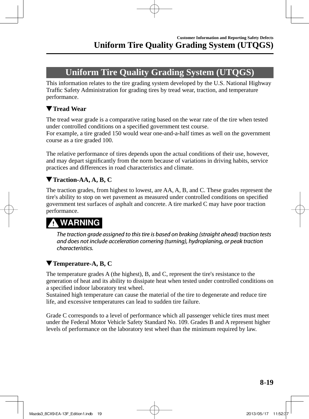 8–19Customer Information and Reporting Safety DefectsUniform Tire Quality Grading System (UTQGS)             Uniform  Tire  Quality  Grading  System  (UTQGS)    This information relates to the tire grading system developed by the U.S. National Highway Trafﬁ c Safety Administration for grading tires by tread wear, traction, and temperature performance.         Tread Wear    The tread wear grade is a comparative rating based on the wear rate of the tire when tested under controlled conditions on a speciﬁ ed government test course.  For example, a tire graded 150 would wear one-and-a-half times as well on the government course as a tire graded 100.    The relative performance of tires depends upon the actual conditions of their use, however, and may depart signiﬁ cantly from the norm because of variations in driving habits, service practices and differences in road characteristics and climate.          Traction-AA, A, B, C    The traction grades, from highest to lowest, are AA, A, B, and C. These grades represent the tire&apos;s ability to stop on wet pavement as measured under controlled conditions on speciﬁ ed government test surfaces of asphalt and concrete. A tire marked C may have poor traction performance.   WARNING    The traction grade assigned to this tire is based on braking (straight ahead) traction tests and does not include acceleration cornering (turning), hydroplaning, or peak traction characteristics.             Temperature-A, B, C    The temperature grades A (the highest), B, and C, represent the tire&apos;s resistance to the generation of heat and its ability to dissipate heat when tested under controlled conditions on a speciﬁ ed indoor laboratory test wheel.  Sustained high temperature can cause the material of the tire to degenerate and reduce tire life, and excessive temperatures can lead to sudden tire failure.    Grade C corresponds to a level of performance which all passenger vehicle tires must meet under the Federal Motor Vehicle Safety Standard No. 109. Grades B and A represent higher levels of performance on the laboratory test wheel than the minimum required by law.Mazda3_8CX9-EA-13F_Edition1.indb   19Mazda3_8CX9-EA-13F_Edition1.indb   19 2013/05/17   11:52:372013/05/17   11:52:37