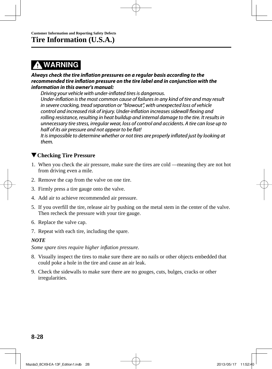 8–28Customer Information and Reporting Safety DefectsTire Information (U.S.A.)   WARNING    Always check the tire in ation pressures on a regular basis according to the recommended tire in ation pressure on the tire label and in conjunction with the information in this owner&apos;s manual:  Driving your vehicle with under-in ated tires is dangerous.  Under-in ation is the most common cause of failures in any kind of tire and may result in severe cracking, tread separation or “blowout”, with unexpected loss of vehicle control and increased risk of injury. Under-in ation increases sidewall  exing and rolling resistance, resulting in heat buildup and internal damage to the tire. It results in unnecessary tire stress, irregular wear, loss of control and accidents. A tire can lose up to half of its air pressure and not appear to be  at!  It is impossible to determine whether or not tires are properly in ated just by looking at them.             Checking Tire Pressure     1.   When you check the air pressure, make sure the tires are cold —meaning they are not hot from driving even a mile.   2.   Remove the cap from the valve on one tire.   3.   Firmly press a tire gauge onto the valve.   4.   Add air to achieve recommended air pressure.   5.   If  you  overﬁ ll the tire, release air by pushing on the metal stem in the center of the valve. Then recheck the pressure with your tire gauge.   6.   Replace  the  valve  cap.   7.   Repeat with each tire, including the spare.   NOTE  Some spare tires require higher inﬂ ation pressure.      8.   Visually inspect the tires to make sure there are no nails or other objects embedded that could poke a hole in the tire and cause an air leak.   9.   Check the sidewalls to make sure there are no gouges, cuts, bulges, cracks or other irregularities.    Mazda3_8CX9-EA-13F_Edition1.indb   28Mazda3_8CX9-EA-13F_Edition1.indb   28 2013/05/17   11:52:402013/05/17   11:52:40