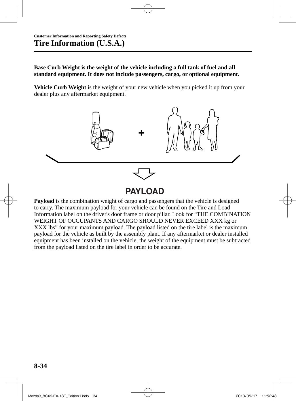 8–34Customer Information and Reporting Safety DefectsTire Information (U.S.A.)   Base Curb Weight is the weight of the vehicle including a full tank of fuel and all standard equipment. It does not include passengers, cargo, or optional equipment.      Vehicle Curb Weight  is the weight of your new vehicle when you picked it up from your dealer plus any aftermarket equipment.   PAYLOAD     Payload  is the combination weight of cargo and passengers that the vehicle is designed to carry. The maximum payload for your vehicle can be found on the Tire and Load Information label on the driver&apos;s door frame or door pillar. Look for “THE COMBINATION WEIGHT OF OCCUPANTS AND CARGO SHOULD NEVER EXCEED XXX kg or XXX lbs” for your maximum payload. The payload listed on the tire label is the maximum payload for the vehicle as built by the assembly plant. If any aftermarket or dealer installed equipment has been installed on the vehicle, the weight of the equipment must be subtracted from the payload listed on the tire label in order to be accurate.  Mazda3_8CX9-EA-13F_Edition1.indb   34Mazda3_8CX9-EA-13F_Edition1.indb   34 2013/05/17   11:52:432013/05/17   11:52:43