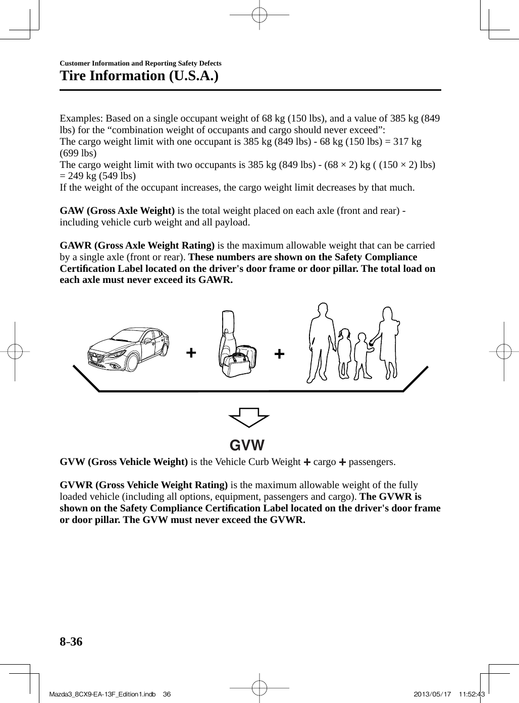 8–36Customer Information and Reporting Safety DefectsTire Information (U.S.A.)  Examples: Based on a single occupant weight of 68 kg (150 lbs), and a value of 385 kg (849 lbs) for the “combination weight of occupants and cargo should never exceed”:  The cargo weight limit with one occupant is 385 kg (849 lbs) - 68 kg (150 lbs) = 317 kg (699 lbs)  The cargo weight limit with two occupants is 385 kg (849 lbs) - (68 × 2) kg ( (150 × 2) lbs) = 249 kg (549 lbs)  If the weight of the occupant increases, the cargo weight limit decreases by that much.     GAW (Gross Axle Weight)  is the total weight placed on each axle (front and rear) - including vehicle curb weight and all payload.     GAWR (Gross Axle Weight Rating)  is the maximum allowable weight that can be carried by a single axle (front or rear).  These numbers are shown on the Safety Compliance Certiﬁ cation Label located on the driver&apos;s door frame or door pillar. The total load on each axle must never exceed its GAWR.    GVW     GVW (Gross Vehicle Weight)  is the Vehicle Curb Weight   cargo   passengers.     GVWR (Gross Vehicle Weight Rating)  is the maximum allowable weight of the fully loaded vehicle (including all options, equipment, passengers and cargo).  The GVWR is shown on the Safety Compliance Certiﬁ cation Label located on the driver&apos;s door frame or door pillar. The GVW must never exceed the GVWR.   Mazda3_8CX9-EA-13F_Edition1.indb   36Mazda3_8CX9-EA-13F_Edition1.indb   36 2013/05/17   11:52:432013/05/17   11:52:43