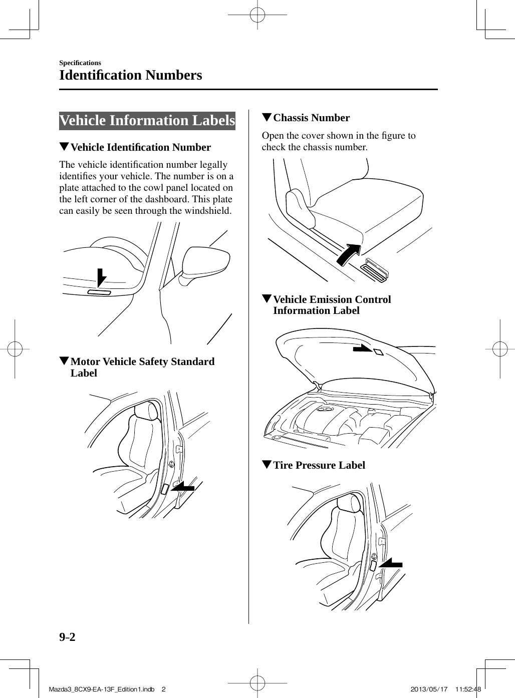 9–2Speciﬁ cationsIdentiﬁ cation Numbers     Vehicle  Information  Labels                 Vehicle  Identiﬁ cation Number    The  vehicle  identiﬁ cation number legally identiﬁ es your vehicle. The number is on a plate attached to the cowl panel located on the left corner of the dashboard. This plate can easily be seen through the windshield.            Motor Vehicle Safety Standard Label               Chassis Number    Open the cover shown in the ﬁ gure to check the chassis number.            Vehicle Emission Control Information Label               Tire Pressure Label     Mazda3_8CX9-EA-13F_Edition1.indb   2Mazda3_8CX9-EA-13F_Edition1.indb   2 2013/05/17   11:52:482013/05/17   11:52:48