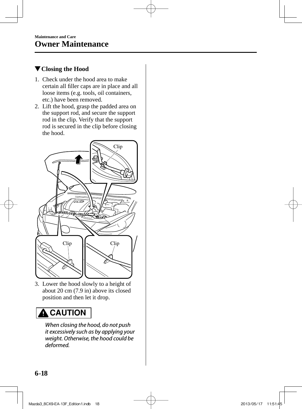 6–18Maintenance and CareOwner Maintenance           Closing the Hood             1.   Check  under  the  hood  area  to  make certain all ﬁ ller caps are in place and all loose items (e.g. tools, oil containers, etc.) have been removed.   2.   Lift the hood, grasp the padded area on the support rod, and secure the support rod in the clip. Verify that the support rod is secured in the clip before closing the hood.  ClipClipClip   3.   Lower the hood slowly to a height of about 20 cm (7.9 in) above its closed position and then let it drop.       CAUTION    When closing the hood, do not push it excessively such as by applying your weight. Otherwise, the hood could be deformed.   Mazda3_8CX9-EA-13F_Edition1.indb   18Mazda3_8CX9-EA-13F_Edition1.indb   18 2013/05/17   11:51:452013/05/17   11:51:45