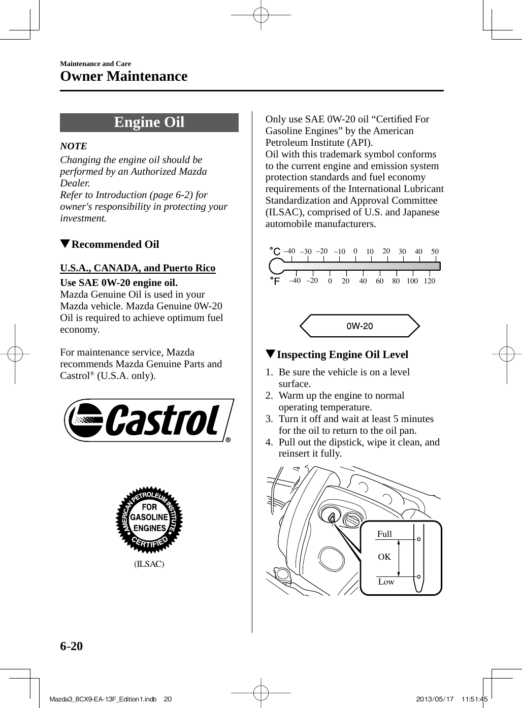 6–20Maintenance and CareOwner Maintenance Engine  Oil             NOTE  Changing the engine oil should be performed by an Authorized Mazda Dealer.  Refer to Introduction (page  6-2 ) for owner&apos;s responsibility in protecting your investment.            Recommended Oil            U.S.A.,  CANADA,  and  Puerto  Rico     Use SAE 0W-20 engine oil.   Mazda Genuine Oil is used in your Mazda vehicle. Mazda Genuine 0W-20 Oil is required to achieve optimum fuel economy.    For maintenance service, Mazda recommends Mazda Genuine Parts and Castrol ®  (U.S.A. only).       (ILSAC)   Only use SAE 0W-20 oil “Certiﬁ ed For Gasoline Engines” by the American Petroleum Institute (API).  Oil with this trademark symbol conforms to the current engine and emission system protection standards and fuel economy requirements of the International Lubricant Standardization and Approval Committee (ILSAC), comprised of U.S. and Japanese automobile manufacturers.   806040200–40 –2030120100504020100–10–20–30–40           Inspecting Engine Oil Level             1.   Be  sure  the  vehicle  is  on  a  level surface.   2.   Warm up the engine to normal operating temperature.   3.   Turn it off and wait at least 5 minutes for the oil to return to the oil pan.   4.   Pull out the dipstick, wipe it clean, and reinsert it fully. FullOKLow  Mazda3_8CX9-EA-13F_Edition1.indb   20Mazda3_8CX9-EA-13F_Edition1.indb   20 2013/05/17   11:51:452013/05/17   11:51:45