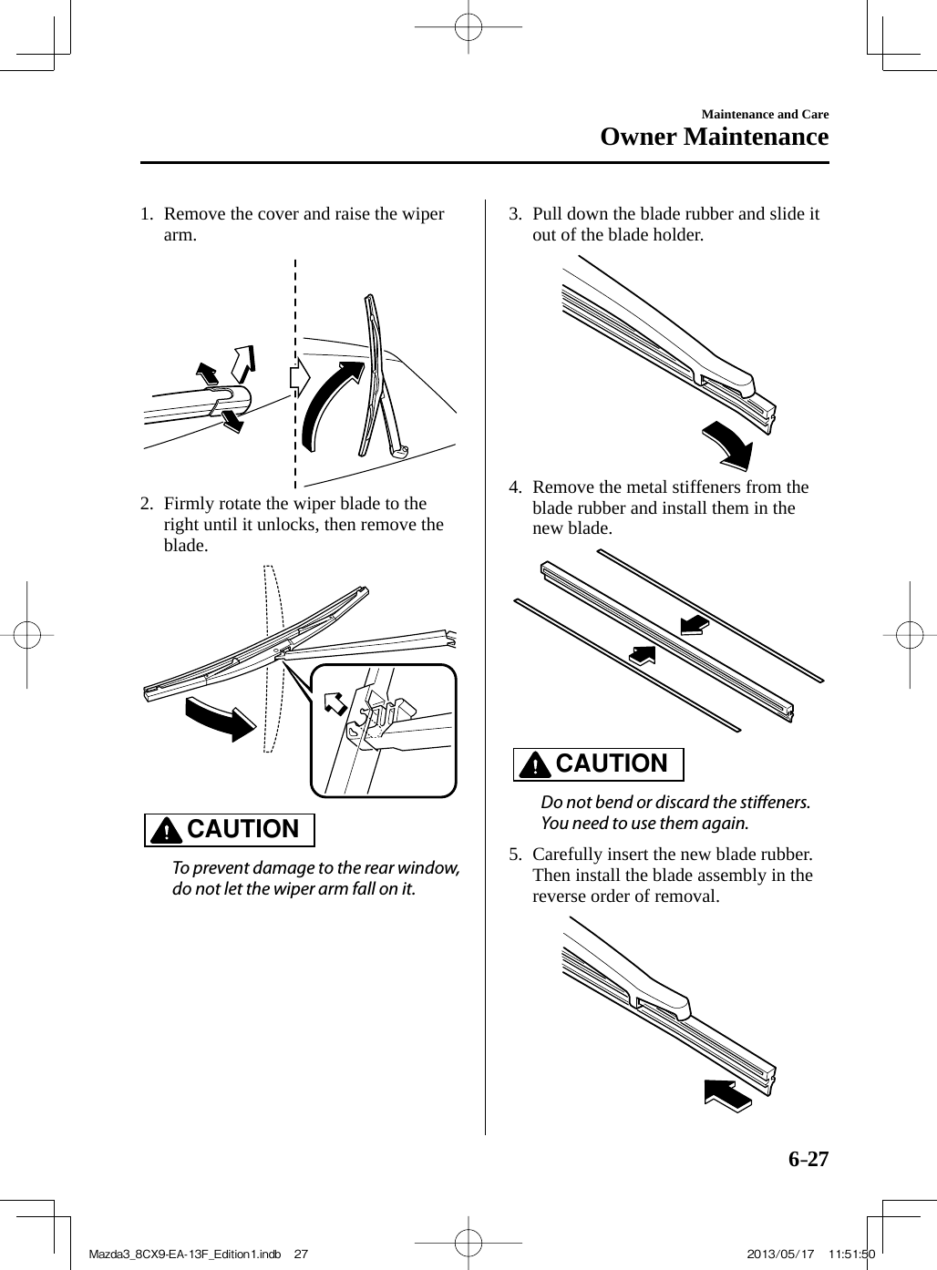 6–27Maintenance and CareOwner Maintenance   1.   Remove the cover and raise the wiper arm.     2.   Firmly rotate the wiper blade to the right until it unlocks, then remove the blade.     CAUTION    To prevent damage to the rear window, do not let the wiper arm fall on it.      3.   Pull down the blade rubber and slide it out of the blade holder.     4.   Remove the metal stiffeners from the blade rubber and install them in the new blade.     CAUTION    Do not bend or discard the sti eners. You need to use them again.      5.   Carefully insert the new blade rubber.    Then install the blade assembly in the reverse order of removal.  Mazda3_8CX9-EA-13F_Edition1.indb   27Mazda3_8CX9-EA-13F_Edition1.indb   27 2013/05/17   11:51:502013/05/17   11:51:50