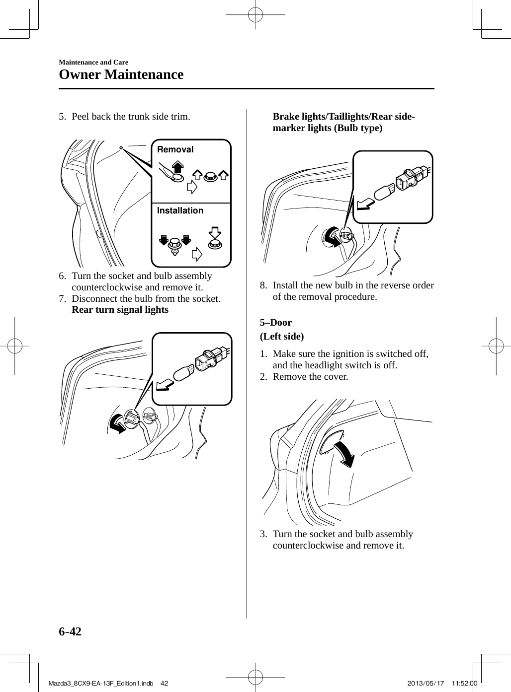 6–42Maintenance and CareOwner Maintenance   5.   Peel back the trunk side trim.    RemovalInstallation    6.   Turn the socket and bulb assembly counterclockwise and remove it.   7.   Disconnect the bulb from the socket.     Rear turn signal lights           Brake lights/Taillights/Rear side-marker lights (Bulb type)         8.   Install the new bulb in the reverse order of the removal procedure.      5–Door     (Left side)      1.   Make sure the ignition is switched off, and the headlight switch is off.   2.   Remove  the  cover.        3.   Turn the socket and bulb assembly counterclockwise and remove it.Mazda3_8CX9-EA-13F_Edition1.indb   42Mazda3_8CX9-EA-13F_Edition1.indb   42 2013/05/17   11:52:002013/05/17   11:52:00