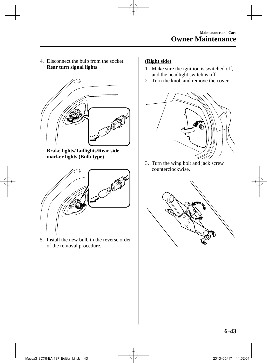 6–43Maintenance and CareOwner Maintenance   4.   Disconnect the bulb from the socket.     Rear turn signal lights           Brake lights/Taillights/Rear side-marker lights (Bulb type)         5.   Install the new bulb in the reverse order of the removal procedure.      (Right  side)      1.  Make  sure  the  ignition  is  switched  off, and the headlight switch is off.    2.  Turn the knob and remove the cover.         3.  Turn the wing bolt and jack screw counterclockwise.     Mazda3_8CX9-EA-13F_Edition1.indb   43Mazda3_8CX9-EA-13F_Edition1.indb   43 2013/05/17   11:52:012013/05/17   11:52:01