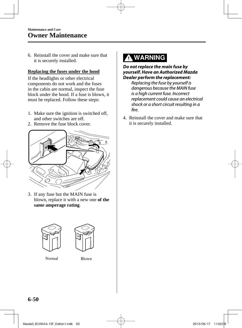 6–50Maintenance and CareOwner Maintenance   6.   Reinstall the cover and make sure that it is securely installed.      Replacing the fuses under the hood    If the headlights or other electrical components do not work and the fuses in the cabin are normal, inspect the fuse block under the hood. If a fuse is blown, it must be replaced. Follow these steps:       1.   Make sure the ignition is switched off, and other switches are off.   2.   Remove  the  fuse  block  cover.     3.   If any fuse but the MAIN fuse is blown, replace it with a new one  of the same amperage rating . Normal Blown    WARNING    Do not replace the main fuse by yourself. Have an Authorized Mazda Dealer perform the replacement:  Replacing the fuse by yourself is dangerous because the MAIN fuse is a high current fuse. Incorrect replacement could cause an electrical shock or a short circuit resulting in a  r e .      4.   Reinstall the cover and make sure that it is securely installed.    Mazda3_8CX9-EA-13F_Edition1.indb   50Mazda3_8CX9-EA-13F_Edition1.indb   50 2013/05/17   11:52:062013/05/17   11:52:06