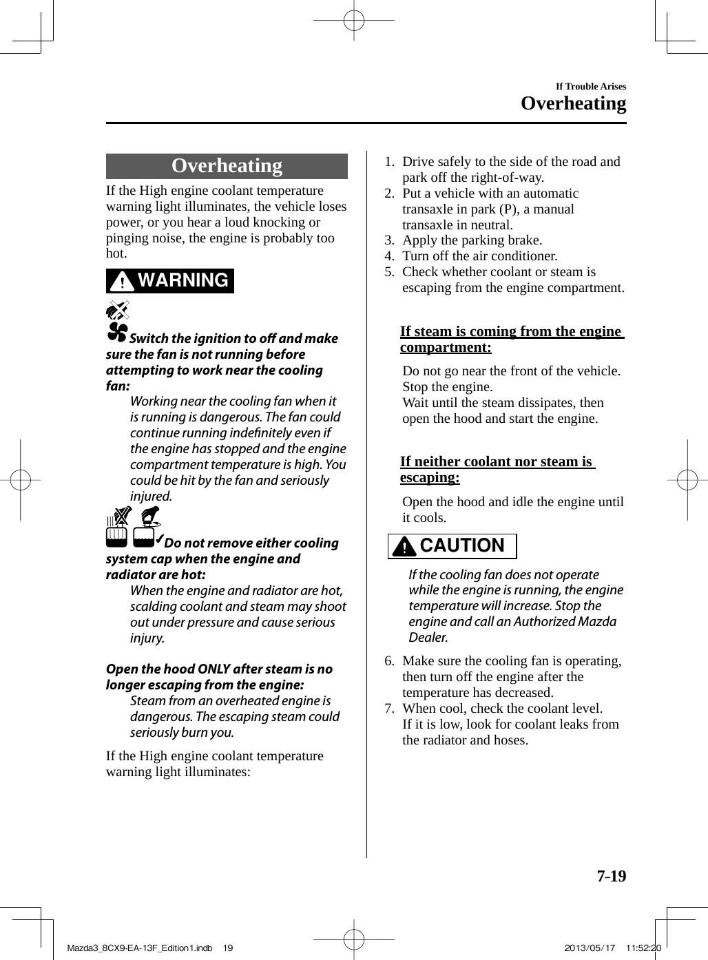 7–19If Trouble ArisesOverheating               Overheating    If the High engine coolant temperature warning light illuminates, the vehicle loses power, or you hear a loud knocking or pinging noise, the engine is probably too hot.   WARNING      Switch the ignition to o   and make sure the fan is not running before attempting to work near the cooling fan:  Working near the cooling fan when it is running is dangerous. The fan could continue running inde nitely even if the engine has stopped and the engine compartment temperature is high. You could be hit by the fan and seriously injured.    Do not remove either cooling system cap when the engine and radiator are hot:  When the engine and radiator are hot, scalding coolant and steam may shoot out under pressure and cause serious injury.    Open the hood ONLY after steam is no longer escaping from the engine:  Steam from an overheated engine is dangerous. The escaping steam could seriously burn you.     If the High engine coolant temperature warning light illuminates:       1.   Drive safely to the side of the road and park off the right-of-way.   2.   Put a vehicle with an automatic transaxle in park (P), a manual transaxle in neutral.   3.   Apply  the  parking  brake.   4.   Turn  off  the  air  conditioner.   5.   Check whether coolant or steam is escaping from the engine compartment.        If steam is coming from the engine compartment:     Do not go near the front of the vehicle. Stop the engine.    Wait until the steam dissipates, then open the hood and start the engine.        If neither coolant nor steam is escaping:     Open the hood and idle the engine until it cools.   CAUTION    If the cooling fan does not operate while the engine is running, the engine temperature will increase. Stop the engine and call an Authorized Mazda Dealer.      6.   Make sure the cooling fan is operating, then turn off the engine after the temperature has decreased.   7.   When cool, check the coolant level.    If it is low, look for coolant leaks from the radiator and hoses.      Mazda3_8CX9-EA-13F_Edition1.indb   19Mazda3_8CX9-EA-13F_Edition1.indb   19 2013/05/17   11:52:202013/05/17   11:52:20