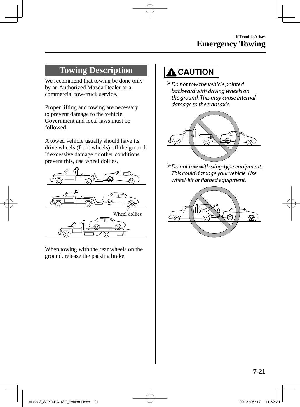 7–21If Trouble ArisesEmergency Towing             Towing  Description              We  recommend  that  towing  be  done  only by an Authorized Mazda Dealer or a commercial tow-truck service.    Proper lifting and towing are necessary to prevent damage to the vehicle. Government and local laws must be followed.    A towed vehicle usually should have its drive wheels (front wheels) off the ground. If excessive damage or other conditions prevent this, use wheel dollies. Wheel dollies     When towing with the rear wheels on the ground, release the parking brake.   CAUTION         Do not tow the vehicle pointed backward with driving wheels on the ground. This may cause internal damage to the transaxle.         Do not tow with sling-type equipment. This could damage your vehicle. Use wheel-lift or  atbed equipment.       Mazda3_8CX9-EA-13F_Edition1.indb   21Mazda3_8CX9-EA-13F_Edition1.indb   21 2013/05/17   11:52:212013/05/17   11:52:21