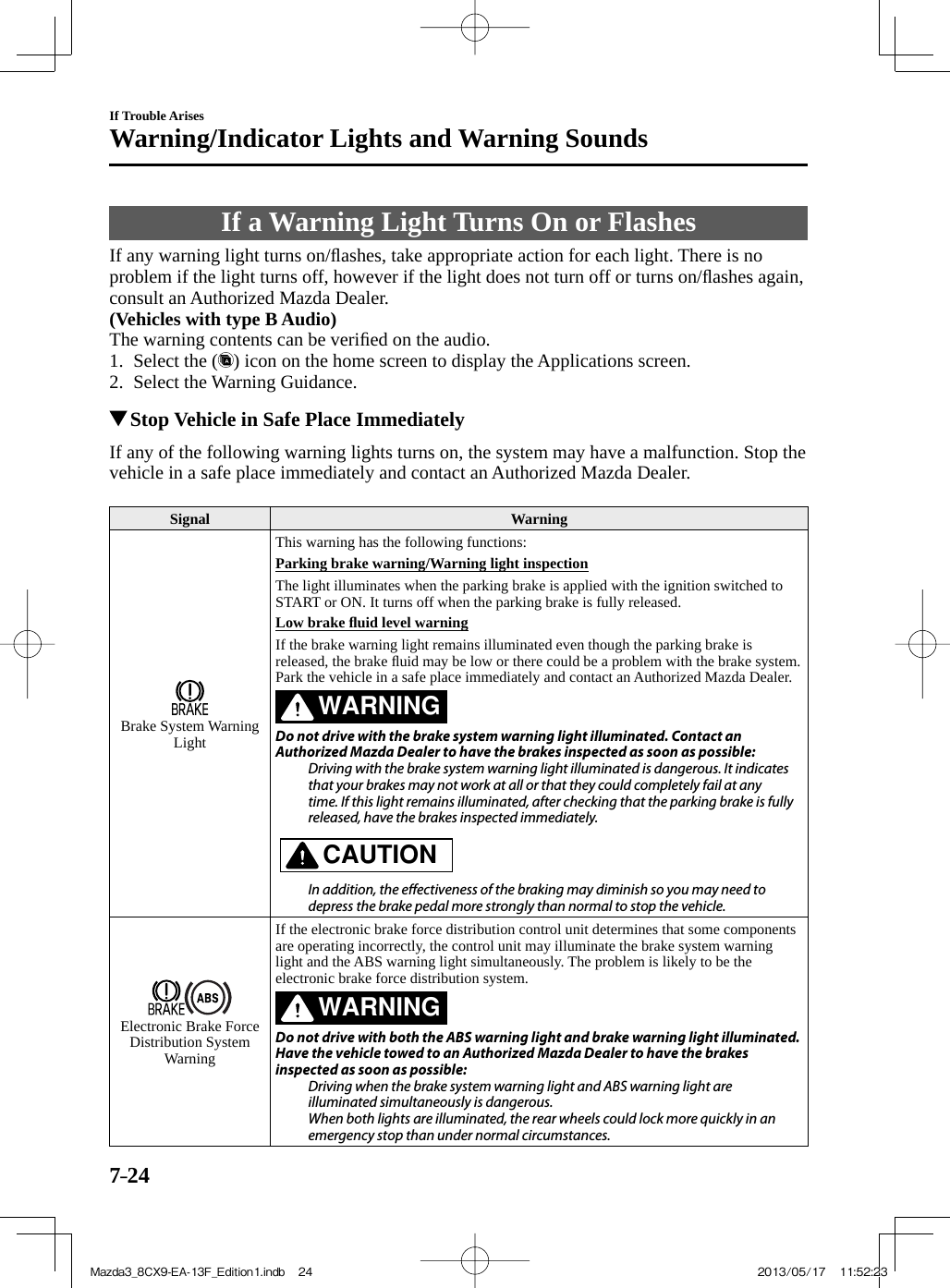 7–24If Trouble ArisesWarning/Indicator Lights and Warning Sounds     If  a  Warning  Light  Turns  On  or  Flashes    If any warning light turns on/ﬂ ashes, take appropriate action for each light. There is no problem if the light turns off, however if the light does not turn off or turns on/ﬂ ashes again, consult an Authorized Mazda Dealer.   (Vehicles with type B Audio)   The warning contents can be veriﬁ ed on the audio.    1.   Select  the  ( ) icon on the home screen to display the Applications screen.   2.   Select  the  Warning  Guidance.              Stop Vehicle in Safe Place Immediately    If any of the following warning lights turns on, the system may have a malfunction. Stop the vehicle in a safe place immediately and contact an Authorized Mazda Dealer.   Signal   Warning  Brake  System  Warning Light  This warning has the following functions:    Parking brake warning/Warning light inspection    The light illuminates when the parking brake is applied with the ignition switched to START or ON. It turns off when the parking brake is fully released.    Low  brake  ﬂ uid level warning    If the brake warning light remains illuminated even though the parking brake is released, the brake ﬂ uid may be low or there could be a problem with the brake system. Park the vehicle in a safe place immediately and contact an Authorized Mazda Dealer.  WARNING    Do not drive with the brake system warning light illuminated. Contact an Authorized Mazda Dealer to have the brakes inspected as soon as possible:  Driving with the brake system warning light illuminated is dangerous. It indicates that your brakes may not work at all or that they could completely fail at any time. If this light remains illuminated, after checking that the parking brake is fully released, have the brakes inspected immediately.      CAUTION    In addition, the e ectiveness of the braking may diminish so you may need to depress the brake pedal more strongly than normal to stop the vehicle.     Electronic Brake Force Distribution System Warning  If the electronic brake force distribution control unit determines that some components are operating incorrectly, the control unit may illuminate the brake system warning light and the ABS warning light simultaneously. The problem is likely to be the electronic brake force distribution system.  WARNING    Do not drive with both the ABS warning light and brake warning light illuminated. Have the vehicle towed to an Authorized Mazda Dealer to have the brakes inspected as soon as possible:  Driving when the brake system warning light and ABS warning light are illuminated simultaneously is dangerous.  When both lights are illuminated, the rear wheels could lock more quickly in an emergency stop than under normal circumstances.    Mazda3_8CX9-EA-13F_Edition1.indb   24Mazda3_8CX9-EA-13F_Edition1.indb   24 2013/05/17   11:52:232013/05/17   11:52:23