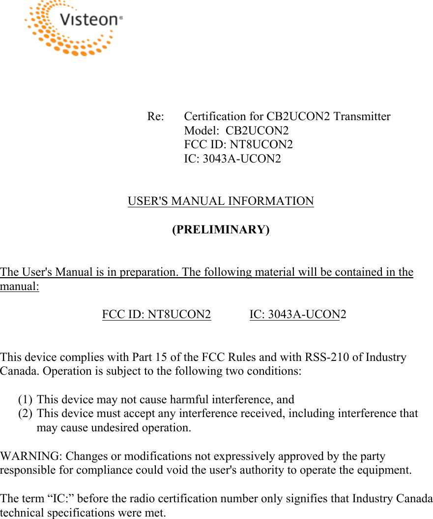 Re:  Certification for CB2UCON2 Transmitter Model:  CB2UCON2 FCC ID: NT8UCON2 IC: 3043A-UCON2 USER&apos;S MANUAL INFORMATION (PRELIMINARY) The User&apos;s Manual is in preparation. The following material will be contained in the manual:FCC ID: NT8UCON2   IC: 3043A-UCON2This device complies with Part 15 of the FCC Rules and with RSS-210 of Industry Canada. Operation is subject to the following two conditions: (1) This device may not cause harmful interference, and (2) This device must accept any interference received, including interference that may cause undesired operation. WARNING: Changes or modifications not expressively approved by the party responsible for compliance could void the user&apos;s authority to operate the equipment. The term “IC:” before the radio certification number only signifies that Industry Canada technical specifications were met. 