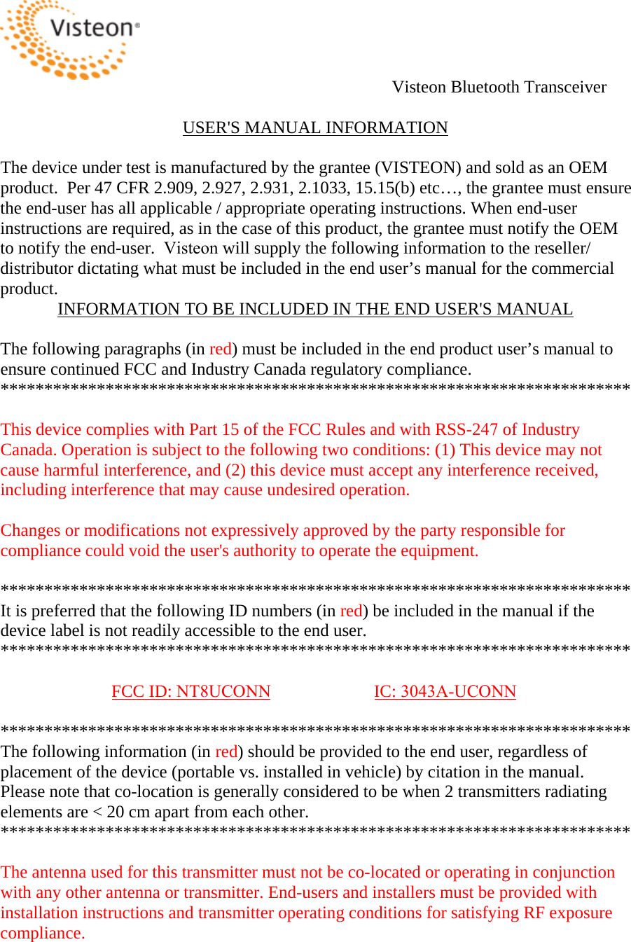 Visteon Bluetooth Transceiver USER&apos;S MANUAL INFORMATIONThe device under test is manufactured by the grantee (VISTEON) and sold as an OEM product.  Per 47 CFR 2.909, 2.927, 2.931, 2.1033, 15.15(b) etc…, the grantee must ensure the end-user has all applicable / appropriate operating instructions. When end-user instructions are required, as in the case of this product, the grantee must notify the OEM to notify the end-user.  Visteon will supply the following information to the reseller/distributor dictating what must be included in the end user’s manual for the commercial product.  INFORMATION TO BE INCLUDED IN THE END USER&apos;S MANUALThe following paragraphs (in red) must be included in the end product user’s manual to ensure continued FCC and Industry Canada regulatory compliance.  ************************************************************************ This device complies with Part 15 of the FCC Rules and with RSS-247 of Industry Canada. Operation is subject to the following two conditions: (1) This device may not cause harmful interference, and (2) this device must accept any interference received, including interference that may cause undesired operation. Changes or modifications not expressively approved by the party responsible for compliance could void the user&apos;s authority to operate the equipment.  ************************************************************************ It is preferred that the following ID numbers (in red) be included in the manual if the device label is not readily accessible to the end user.   ************************************************************************ FCC ID: NT8UCONN IC: 3043A-UCONN************************************************************************ The following information (in red) should be provided to the end user, regardless of placement of the device (portable vs. installed in vehicle) by citation in the manual. Please note that co-location is generally considered to be when 2 transmitters radiating elements are &lt; 20 cm apart from each other.  ************************************************************************ The antenna used for this transmitter must not be co-located or operating in conjunction with any other antenna or transmitter. End-users and installers must be provided with installation instructions and transmitter operating conditions for satisfying RF exposure compliance. 