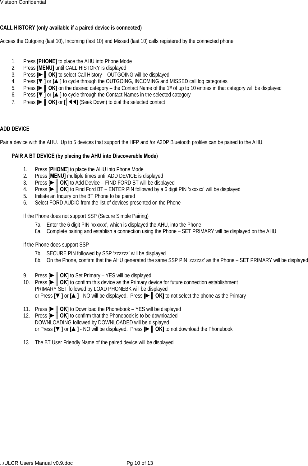 Visteon Confidential ../ULCR Users Manual v0.9.doc  Pg 10 of 13  CALL HISTORY (only available if a paired device is connected)  Access the Outgoing (last 10), Incoming (last 10) and Missed (last 10) calls registered by the connected phone.   1. Press [PHONE] to place the AHU into Phone Mode 2. Press [MENU] until CALL HISTORY is displayed 3. Press [►║OK] to select Call History – OUTGOING will be displayed 4. Press [▼] or [▲] to cycle through the OUTGOING, INCOMING and MISSED call log categories 5. Press [►║OK] on the desired category – the Contact Name of the 1st of up to 10 entries in that category will be displayed 6. Press [▼] or [▲] to cycle through the Contact Names in the selected category 7. Press [►║OK] or [│◄◄] (Seek Down) to dial the selected contact    ADD DEVICE  Pair a device with the AHU.  Up to 5 devices that support the HFP and /or A2DP Bluetooth profiles can be paired to the AHU.  PAIR A BT DEVICE (by placing the AHU into Discoverable Mode)  1. Press [PHONE] to place the AHU into Phone Mode 2. Press [MENU] multiple times until ADD DEVICE is displayed 3. Press [►║OK] to Add Device – FIND FORD BT will be displayed 4. Press [►║OK] to Find Ford BT – ENTER PIN followed by a 6 digit PIN ‘xxxxxx’ will be displayed 5.  Initiate an Inquiry on the BT Phone to be paired 6.  Select FORD AUDIO from the list of devices presented on the Phone  If the Phone does not support SSP (Secure Simple Pairing) 7a.  Enter the 6 digit PIN ‘xxxxxx’, which is displayed the AHU, into the Phone 8a.  Complete pairing and establish a connection using the Phone – SET PRIMARY will be displayed on the AHU  If the Phone does support SSP 7b.  SECURE PIN followed by SSP ‘zzzzzz’ will be displayed 8b.  On the Phone, confirm that the AHU generated the same SSP PIN ‘zzzzzz’ as the Phone – SET PRIMARY will be displayed   9. Press [►║OK] to Set Primary – YES will be displayed 10. Press [►║OK] to confirm this device as the Primary device for future connection establishment PRIMARY SET followed by LOAD PHONEBK will be displayed  or Press [▼] or [▲] - NO will be displayed.  Press [►║OK] to not select the phone as the Primary  11. Press [►║OK] to Download the Phonebook – YES will be displayed 12. Press [►║OK] to confirm that the Phonebook is to be downloaded DOWNLOADING followed by DOWNLOADED will be displayed  or Press [▼] or [▲] - NO will be displayed.  Press [►║OK] to not download the Phonebook  13.  The BT User Friendly Name of the paired device will be displayed.  